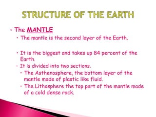 ◦ The MANTLE
 The mantle is the second layer of the Earth.
 It is the biggest and takes up 84 percent of the
Earth.
◦ It is divided into two sections.
 The Asthenosphere, the bottom layer of the
mantle made of plastic like fluid.
 The Lithosphere the top part of the mantle made
of a cold dense rock.
 
