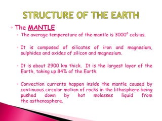 ◦ The MANTLE
◦ The average temperature of the mantle is 3000° celsius.
◦ It is composed of silicates of iron and magnesium,
sulphides and oxides of silicon and magnesium.
◦ It is about 2900 km thick. It is the largest layer of the
Earth, taking up 84% of the Earth.
◦ Convection currents happen inside the mantle caused by
continuous circular motion of rocks in the lithosphere being
pushed down by hot molasses liquid from
the asthenosphere.
 