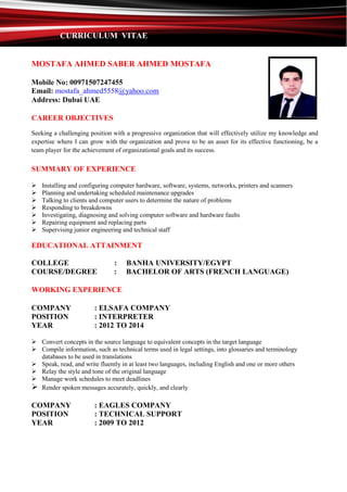 CURRICULUM VITAE
MOSTAFA AHMED SABER AHMED MOSTAFA
Mobile No: 00971507247455
Email: mostafa_ahmed5558@yahoo.com
Address: Dubai UAE
CAREER OBJECTIVES
Seeking a challenging position with a progressive organization that will effectively utilize my knowledge and
expertise where I can grow with the organization and prove to be an asset for its effective functioning, be a
team player for the achievement of organizational goals and its success.
SUMMARY OF EXPERIENCE
 Installing and configuring computer hardware, software, systems, networks, printers and scanners
 Planning and undertaking scheduled maintenance upgrades
 Talking to clients and computer users to determine the nature of problems
 Responding to breakdowns
 Investigating, diagnosing and solving computer software and hardware faults
 Repairing equipment and replacing parts
 Supervising junior engineering and technical staff
EDUCATIONAL ATTAINMENT
COLLEGE : BANHA UNIVERSITY/EGYPT
COURSE/DEGREE : BACHELOR OF ARTS (FRENCH LANGUAGE)
WORKING EXPERIENCE
COMPANY : ELSAFA COMPANY
POSITION : INTERPRETER
YEAR : 2012 TO 2014
 Convert concepts in the source language to equivalent concepts in the target language
 Compile information, such as technical terms used in legal settings, into glossaries and terminology
databases to be used in translations
 Speak, read, and write fluently in at least two languages, including English and one or more others
 Relay the style and tone of the original language
 Manage work schedules to meet deadlines
 Render spoken messages accurately, quickly, and clearly
COMPANY : EAGLES COMPANY
POSITION : TECHNICAL SUPPORT
YEAR : 2009 TO 2012
 
