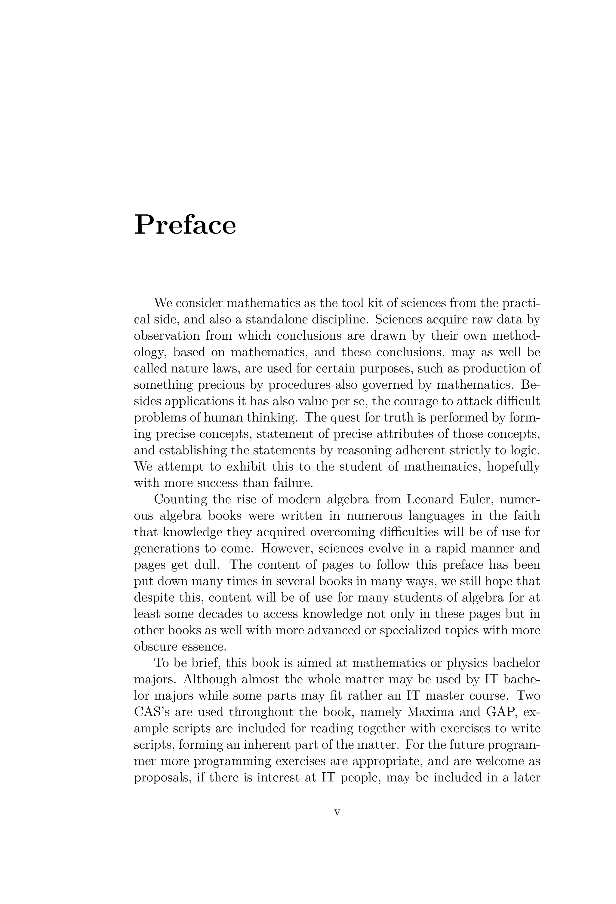 Preface
We consider mathematics as the tool kit of sciences from the practi-
cal side, and also a standalone discipline. Sciences acquire raw data by
observation from which conclusions are drawn by their own method-
ology, based on mathematics, and these conclusions, may as well be
called nature laws, are used for certain purposes, such as production of
something precious by procedures also governed by mathematics. Be-
sides applications it has also value per se, the courage to attack diﬃcult
problems of human thinking. The quest for truth is performed by form-
ing precise concepts, statement of precise attributes of those concepts,
and establishing the statements by reasoning adherent strictly to logic.
We attempt to exhibit this to the student of mathematics, hopefully
with more success than failure.
Counting the rise of modern algebra from Leonard Euler, numer-
ous algebra books were written in numerous languages in the faith
that knowledge they acquired overcoming diﬃculties will be of use for
generations to come. However, sciences evolve in a rapid manner and
pages get dull. The content of pages to follow this preface has been
put down many times in several books in many ways, we still hope that
despite this, content will be of use for many students of algebra for at
least some decades to access knowledge not only in these pages but in
other books as well with more advanced or specialized topics with more
obscure essence.
To be brief, this book is aimed at mathematics or physics bachelor
majors. Although almost the whole matter may be used by IT bache-
lor majors while some parts may ﬁt rather an IT master course. Two
CAS’s are used throughout the book, namely Maxima and GAP, ex-
ample scripts are included for reading together with exercises to write
scripts, forming an inherent part of the matter. For the future program-
mer more programming exercises are appropriate, and are welcome as
proposals, if there is interest at IT people, may be included in a later
v
 