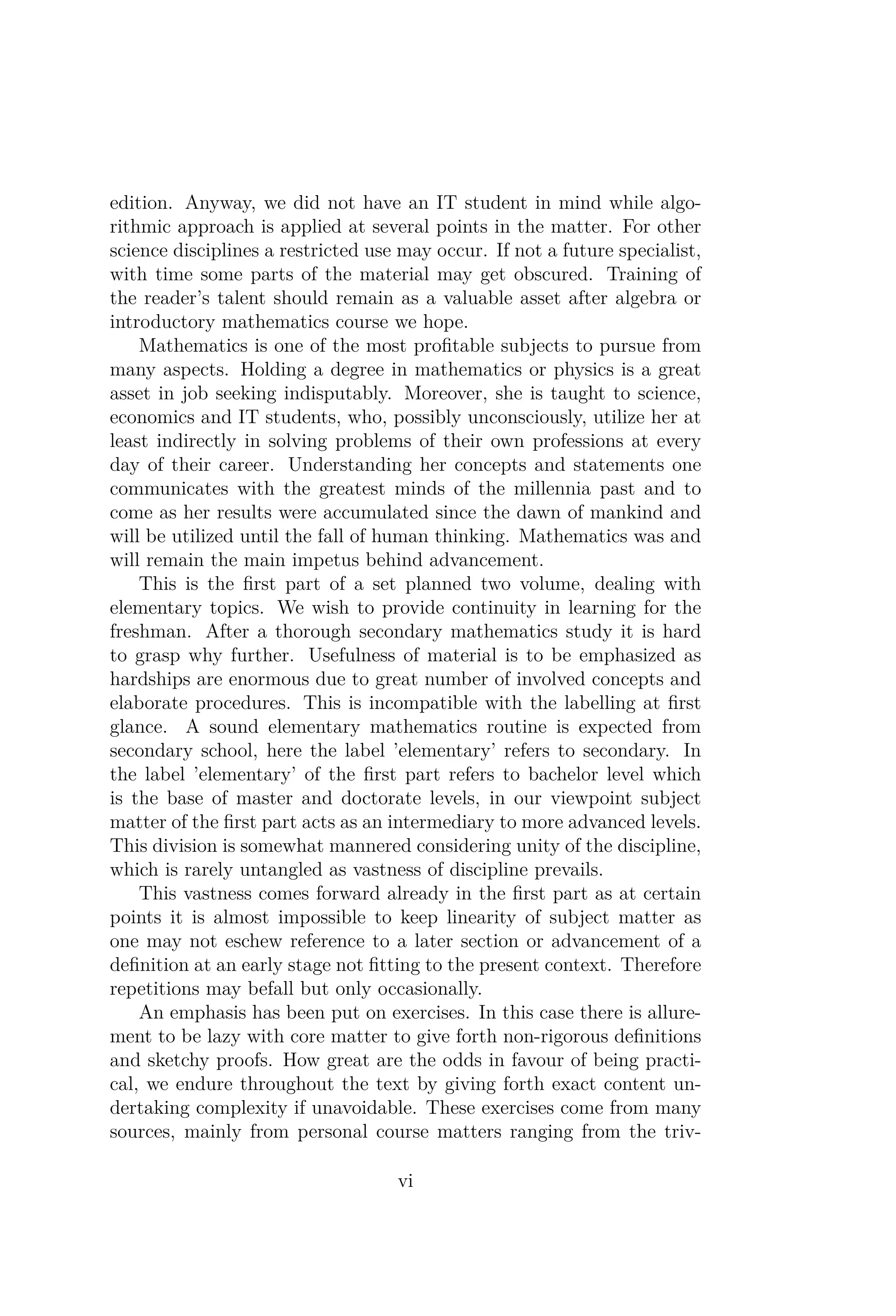 edition. Anyway, we did not have an IT student in mind while algo-
rithmic approach is applied at several points in the matter. For other
science disciplines a restricted use may occur. If not a future specialist,
with time some parts of the material may get obscured. Training of
the reader’s talent should remain as a valuable asset after algebra or
introductory mathematics course we hope.
Mathematics is one of the most proﬁtable subjects to pursue from
many aspects. Holding a degree in mathematics or physics is a great
asset in job seeking indisputably. Moreover, she is taught to science,
economics and IT students, who, possibly unconsciously, utilize her at
least indirectly in solving problems of their own professions at every
day of their career. Understanding her concepts and statements one
communicates with the greatest minds of the millennia past and to
come as her results were accumulated since the dawn of mankind and
will be utilized until the fall of human thinking. Mathematics was and
will remain the main impetus behind advancement.
This is the ﬁrst part of a set planned two volume, dealing with
elementary topics. We wish to provide continuity in learning for the
freshman. After a thorough secondary mathematics study it is hard
to grasp why further. Usefulness of material is to be emphasized as
hardships are enormous due to great number of involved concepts and
elaborate procedures. This is incompatible with the labelling at ﬁrst
glance. A sound elementary mathematics routine is expected from
secondary school, here the label ’elementary’ refers to secondary. In
the label ’elementary’ of the ﬁrst part refers to bachelor level which
is the base of master and doctorate levels, in our viewpoint subject
matter of the ﬁrst part acts as an intermediary to more advanced levels.
This division is somewhat mannered considering unity of the discipline,
which is rarely untangled as vastness of discipline prevails.
This vastness comes forward already in the ﬁrst part as at certain
points it is almost impossible to keep linearity of subject matter as
one may not eschew reference to a later section or advancement of a
deﬁnition at an early stage not ﬁtting to the present context. Therefore
repetitions may befall but only occasionally.
An emphasis has been put on exercises. In this case there is allure-
ment to be lazy with core matter to give forth non-rigorous deﬁnitions
and sketchy proofs. How great are the odds in favour of being practi-
cal, we endure throughout the text by giving forth exact content un-
dertaking complexity if unavoidable. These exercises come from many
sources, mainly from personal course matters ranging from the triv-
vi
 