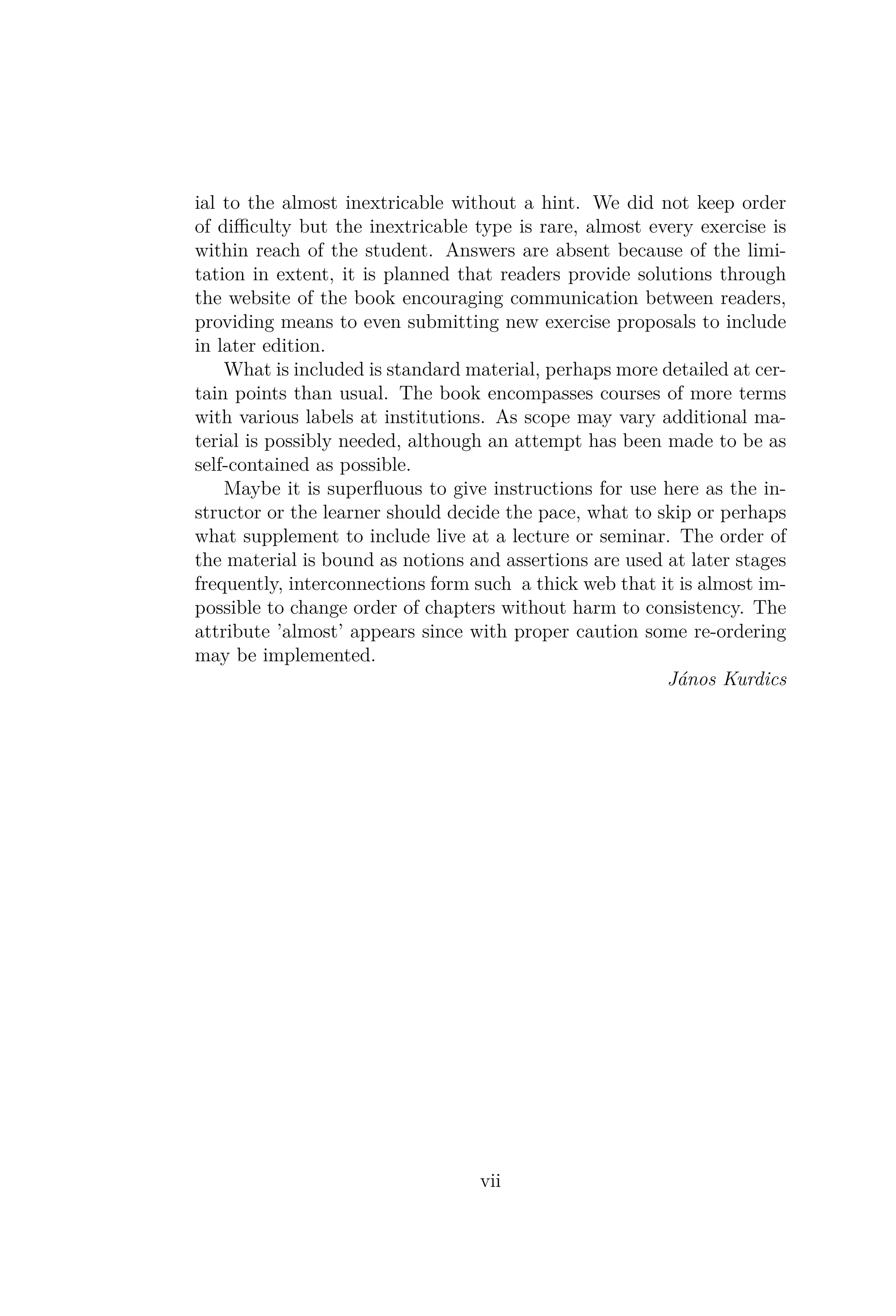 ial to the almost inextricable without a hint. We did not keep order
of diﬃculty but the inextricable type is rare, almost every exercise is
within reach of the student. Answers are absent because of the limi-
tation in extent, it is planned that readers provide solutions through
the website of the book encouraging communication between readers,
providing means to even submitting new exercise proposals to include
in later edition.
What is included is standard material, perhaps more detailed at cer-
tain points than usual. The book encompasses courses of more terms
with various labels at institutions. As scope may vary additional ma-
terial is possibly needed, although an attempt has been made to be as
self-contained as possible.
Maybe it is superﬂuous to give instructions for use here as the in-
structor or the learner should decide the pace, what to skip or perhaps
what supplement to include live at a lecture or seminar. The order of
the material is bound as notions and assertions are used at later stages
frequently, interconnections form such a thick web that it is almost im-
possible to change order of chapters without harm to consistency. The
attribute ’almost’ appears since with proper caution some re-ordering
may be implemented.
János Kurdics
vii
 