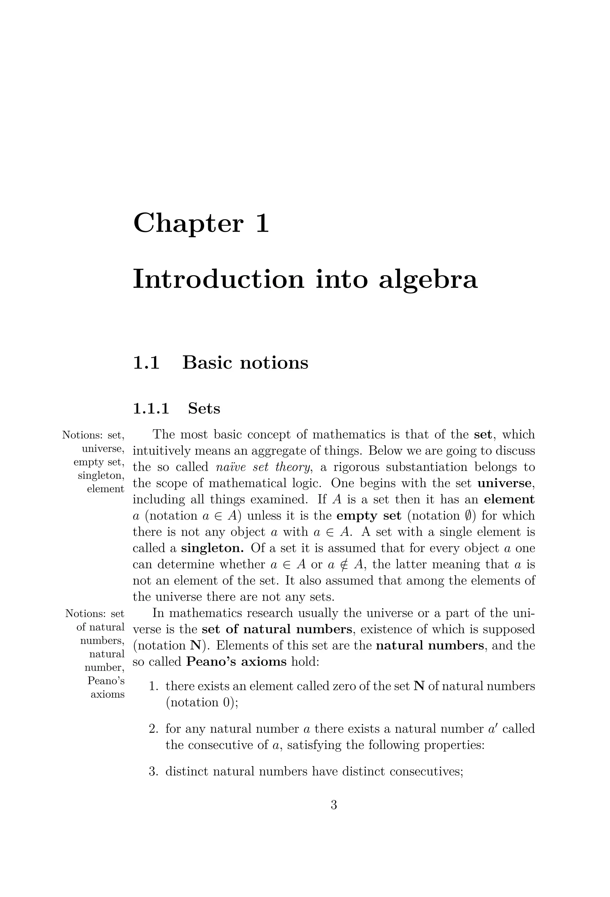 Chapter 1
Introduction into algebra
1.1 Basic notions
1.1.1 Sets
The most basic conceptNotions: set,
universe,
empty set,
singleton,
element
of mathematics is that of the set, which
intuitively means an aggregate of things. Below we are going to discuss
the so called naïve set theory, a rigorous substantiation belongs to
the scope of mathematical logic. One begins with the set universe,
including all things examined. If A is a set then it has an element
a (notation a ∈ A) unless it is the empty set (notation ∅) for which
there is not any object a with a ∈ A. A set with a single element is
called a singleton. Of a set it is assumed that for every object a one
can determine whether a ∈ A or a /∈ A, the latter meaning that a is
not an element of the set. It also assumed that among the elements of
the universe there are not any sets.
In mathematics researchNotions: set
of natural
numbers,
natural
number,
Peano’s
axioms
usually the universe or a part of the uni-
verse is the set of natural numbers, existence of which is supposed
(notation N). Elements of this set are the natural numbers, and the
so called Peano’s axioms hold:
1. there exists an element called zero of the set N of natural numbers
(notation 0);
2. for any natural number a there exists a natural number a called
the consecutive of a, satisfying the following properties:
3. distinct natural numbers have distinct consecutives;
3
 