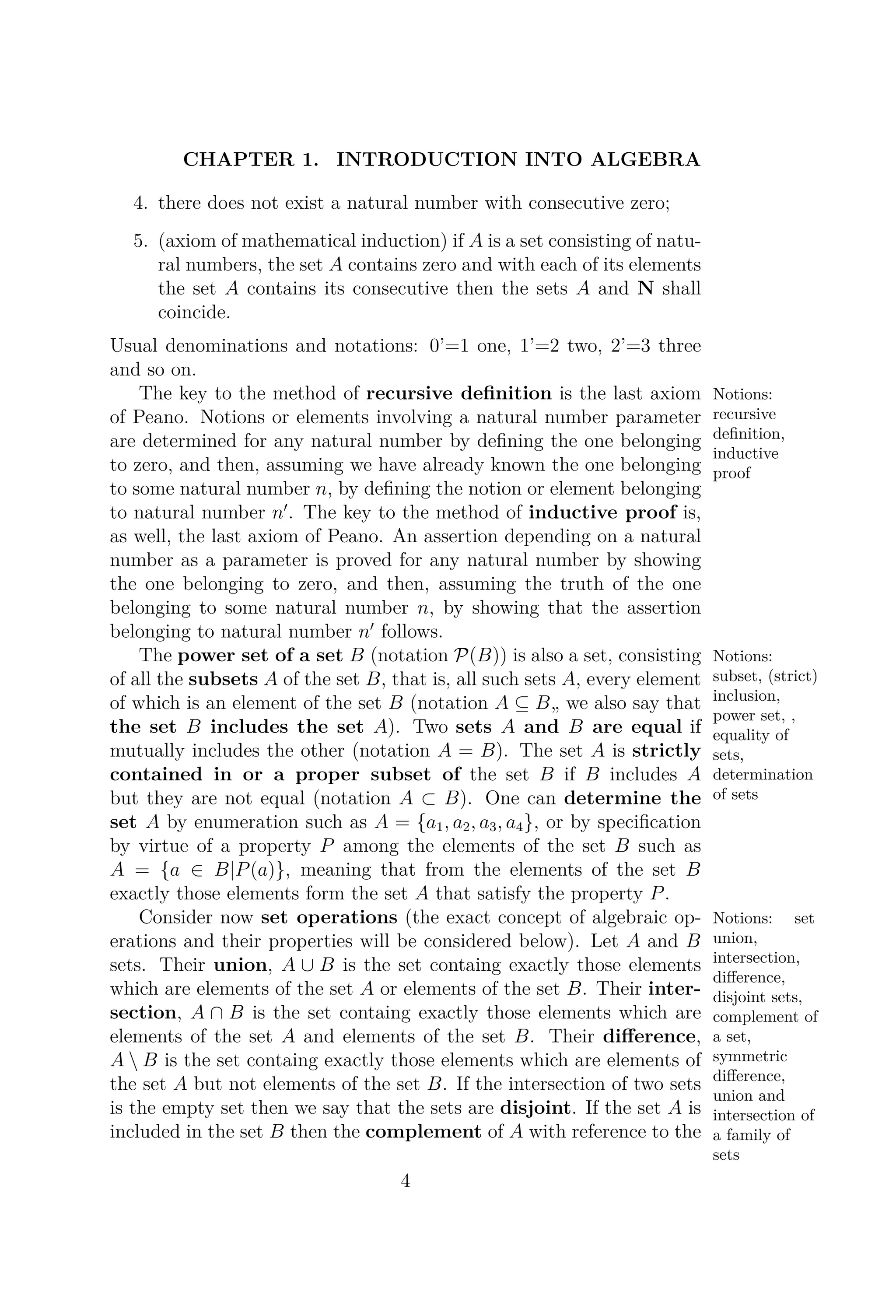 CHAPTER 1. INTRODUCTION INTO ALGEBRA
4. there does not exist a natural number with consecutive zero;
5. (axiom of mathematical induction) if A is a set consisting of natu-
ral numbers, the set A contains zero and with each of its elements
the set A contains its consecutive then the sets A and N shall
coincide.
Usual denominations and notations: 0’=1 one, 1’=2 two, 2’=3 three
and so on.
The key to the method of recursive deﬁnition Notions:
recursive
deﬁnition,
inductive
proof
is the last axiom
of Peano. Notions or elements involving a natural number parameter
are determined for any natural number by deﬁning the one belonging
to zero, and then, assuming we have already known the one belonging
to some natural number n, by deﬁning the notion or element belonging
to natural number n . The key to the method of inductive proof is,
as well, the last axiom of Peano. An assertion depending on a natural
number as a parameter is proved for any natural number by showing
the one belonging to zero, and then, assuming the truth of the one
belonging to some natural number n, by showing that the assertion
belonging to natural number n follows.
The power set of a set B Notions:
subset, (strict)
inclusion,
power set, ,
equality of
sets,
determination
of sets
(notation P(B)) is also a set, consisting
of all the subsets A of the set B, that is, all such sets A, every element
of which is an element of the set B (notation A ⊆ B„ we also say that
the set B includes the set A). Two sets A and B are equal if
mutually includes the other (notation A = B). The set A is strictly
contained in or a proper subset of the set B if B includes A
but they are not equal (notation A ⊂ B). One can determine the
set A by enumeration such as A = {a1, a2, a3, a4}, or by speciﬁcation
by virtue of a property P among the elements of the set B such as
A = {a ∈ B|P(a)}, meaning that from the elements of the set B
exactly those elements form the set A that satisfy the property P.
Consider now set operations Notions: set
union,
intersection,
diﬀerence,
disjoint sets,
complement of
a set,
symmetric
diﬀerence,
union and
intersection of
a family of
sets
(the exact concept of algebraic op-
erations and their properties will be considered below). Let A and B
sets. Their union, A ∪ B is the set containg exactly those elements
which are elements of the set A or elements of the set B. Their inter-
section, A ∩ B is the set containg exactly those elements which are
elements of the set A and elements of the set B. Their diﬀerence,
A  B is the set containg exactly those elements which are elements of
the set A but not elements of the set B. If the intersection of two sets
is the empty set then we say that the sets are disjoint. If the set A is
included in the set B then the complement of A with reference to the
4
 