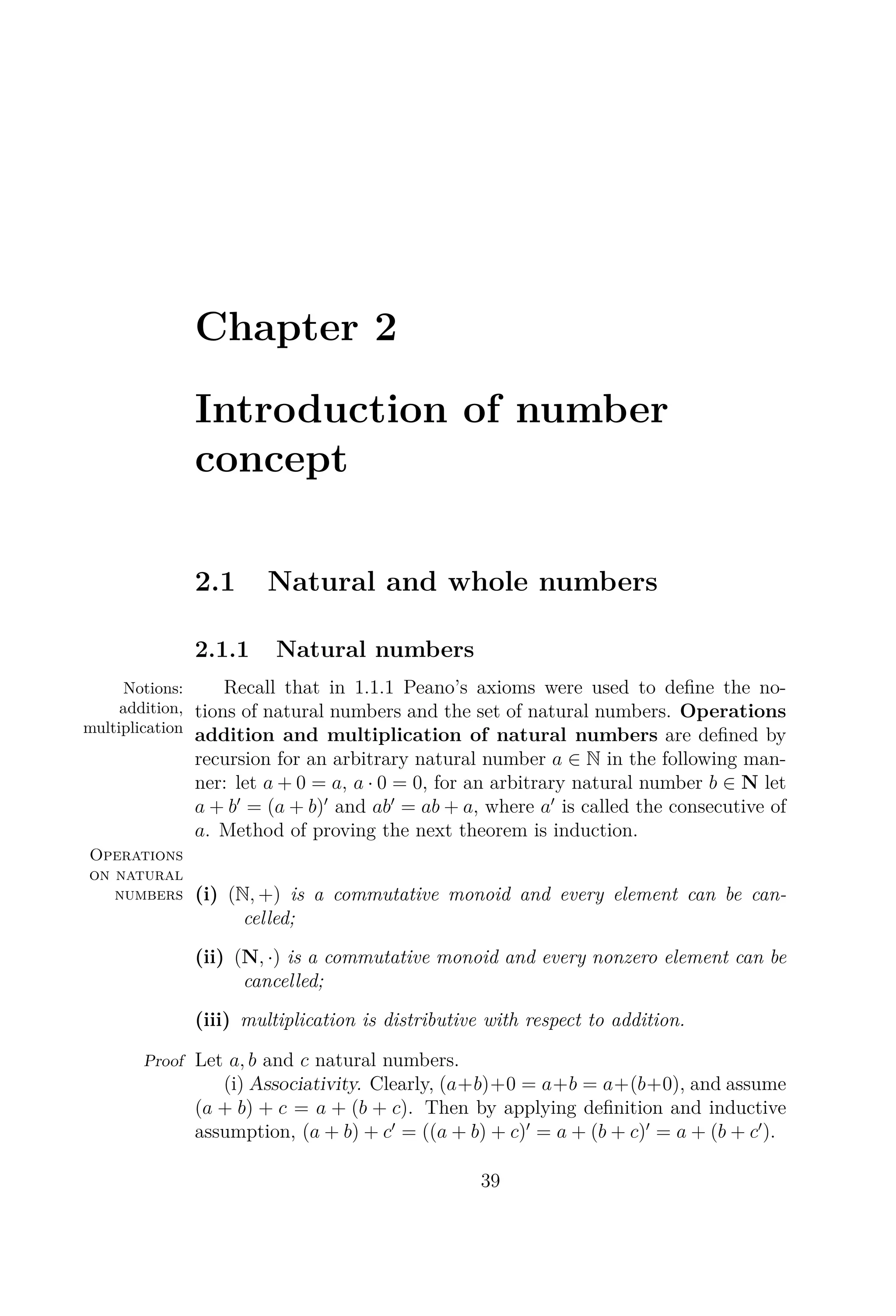 Chapter 2
Introduction of number
concept
2.1 Natural and whole numbers
2.1.1 Natural numbers
Notions:
addition,
multiplication
Recall that in 1.1.1 Peano’s axioms were used to deﬁne the no-
tions of natural numbers and the set of natural numbers. Operations
addition and multiplication of natural numbers are deﬁned by
recursion for an arbitrary natural number a ∈ N in the following man-
ner: let a + 0 = a, a · 0 = 0, for an arbitrary natural number b ∈ N let
a + b = (a + b) and ab = ab + a, where a is called the consecutive of
a. Method of proving the next theorem is induction.
Operations
on natural
numbers (i) (N, +) is a commutative monoid and every element can be can-
celled;
(ii) (N, ·) is a commutative monoid and every nonzero element can be
cancelled;
(iii) multiplication is distributive with respect to addition.
Proof Let a, b and c natural numbers.
(i) Associativity. Clearly, (a+b)+0 = a+b = a+(b+0), and assume
(a + b) + c = a + (b + c). Then by applying deﬁnition and inductive
assumption, (a + b) + c = ((a + b) + c) = a + (b + c) = a + (b + c ).
39
 