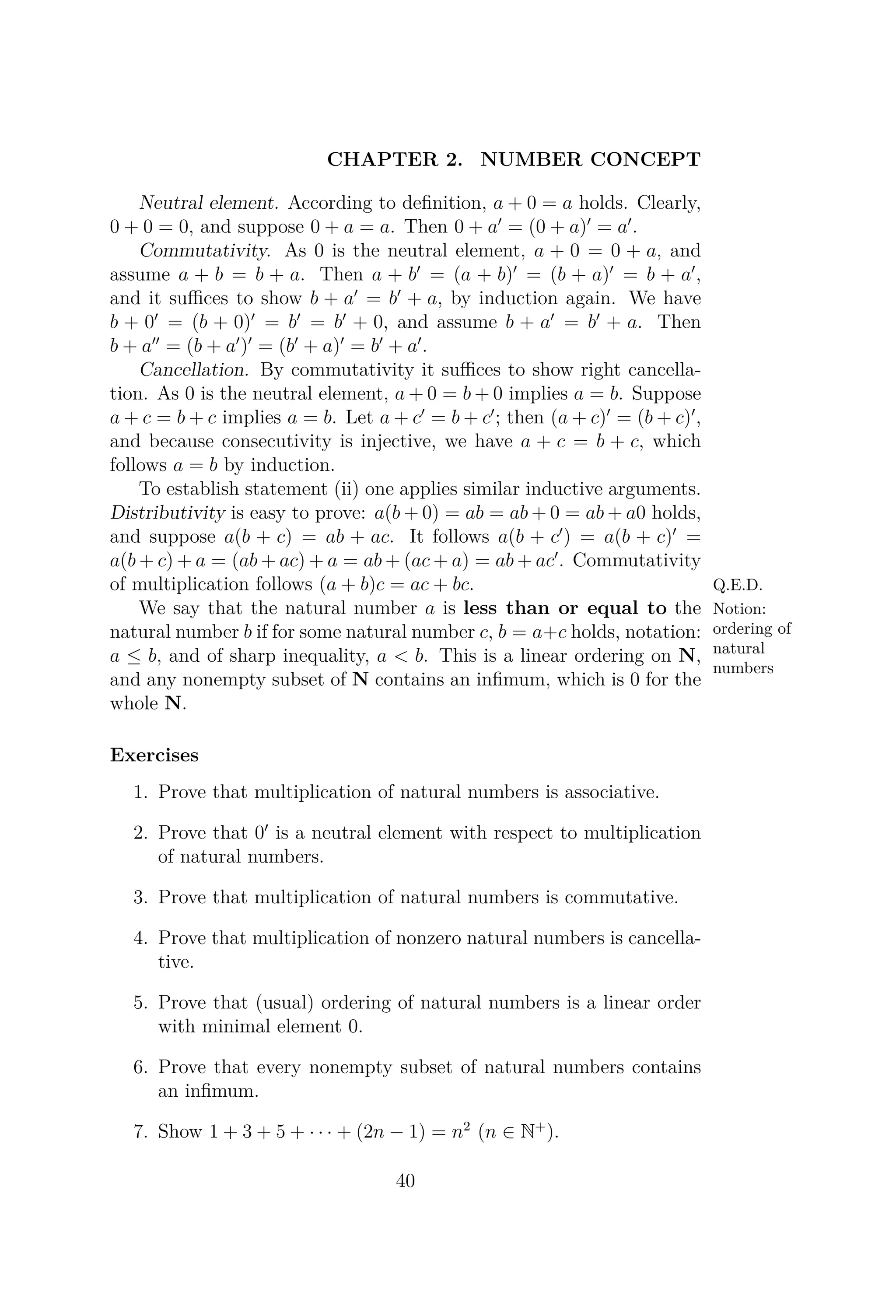 CHAPTER 2. NUMBER CONCEPT
Neutral element. According to deﬁnition, a + 0 = a holds. Clearly,
0 + 0 = 0, and suppose 0 + a = a. Then 0 + a = (0 + a) = a .
Commutativity. As 0 is the neutral element, a + 0 = 0 + a, and
assume a + b = b + a. Then a + b = (a + b) = (b + a) = b + a ,
and it suﬃces to show b + a = b + a, by induction again. We have
b + 0 = (b + 0) = b = b + 0, and assume b + a = b + a. Then
b + a = (b + a ) = (b + a) = b + a .
Cancellation. By commutativity it suﬃces to show right cancella-
tion. As 0 is the neutral element, a + 0 = b + 0 implies a = b. Suppose
a + c = b + c implies a = b. Let a + c = b + c ; then (a + c) = (b + c) ,
and because consecutivity is injective, we have a + c = b + c, which
follows a = b by induction.
To establish statement (ii) one applies similar inductive arguments.
Distributivity is easy to prove: a(b + 0) = ab = ab + 0 = ab + a0 holds,
and suppose a(b + c) = ab + ac. It follows a(b + c ) = a(b + c) =
a(b + c) + a = (ab + ac) + a = ab + (ac + a) = ab + ac . Commutativity
of multiplication follows (a + b)c = ac + bc. Q.E.D.
Notion:
ordering of
natural
numbers
We say that the natural number a is less than or equal to the
natural number b if for some natural number c, b = a+c holds, notation:
a ≤ b, and of sharp inequality, a < b. This is a linear ordering on N,
and any nonempty subset of N contains an inﬁmum, which is 0 for the
whole N.
Exercises
1. Prove that multiplication of natural numbers is associative.
2. Prove that 0 is a neutral element with respect to multiplication
of natural numbers.
3. Prove that multiplication of natural numbers is commutative.
4. Prove that multiplication of nonzero natural numbers is cancella-
tive.
5. Prove that (usual) ordering of natural numbers is a linear order
with minimal element 0.
6. Prove that every nonempty subset of natural numbers contains
an inﬁmum.
7. Show 1 + 3 + 5 + · · · + (2n − 1) = n2
(n ∈ N+
).
40
 