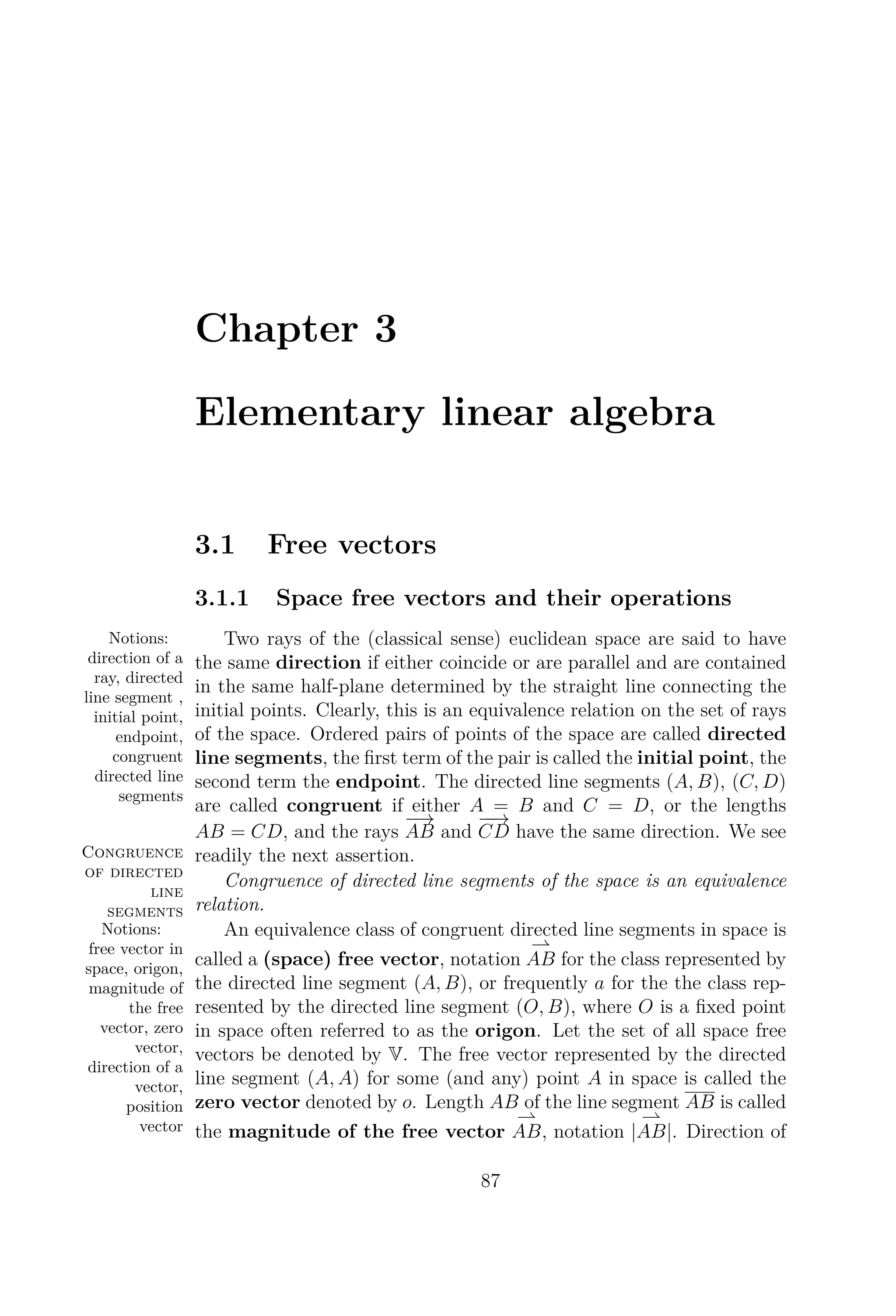 Chapter 3
Elementary linear algebra
3.1 Free vectors
3.1.1 Space free vectors and their operations
Notions:
direction of a
ray, directed
line segment ,
initial point,
endpoint,
congruent
directed line
segments
Two rays of the (classical sense) euclidean space are said to have
the same direction if either coincide or are parallel and are contained
in the same half-plane determined by the straight line connecting the
initial points. Clearly, this is an equivalence relation on the set of rays
of the space. Ordered pairs of points of the space are called directed
line segments, the ﬁrst term of the pair is called the initial point, the
second term the endpoint. The directed line segments (A, B), (C, D)
are called congruent if either A = B and C = D, or the lengths
AB = CD, and the rays
−→
AB and
−−→
CD have the same direction.
Congruence
of directed
line
segments
We see
readily the next assertion.
Congruence of directed line segments of the space is an equivalence
relation.
Notions:
free vector in
space, origon,
magnitude of
the free
vector, zero
vector,
direction of a
vector,
position
vector
An equivalence class of congruent directed line segments in space is
called a (space) free vector, notation AB for the class represented by
the directed line segment (A, B), or frequently a for the the class rep-
resented by the directed line segment (O, B), where O is a ﬁxed point
in space often referred to as the origon. Let the set of all space free
vectors be denoted by V. The free vector represented by the directed
line segment (A, A) for some (and any) point A in space is called the
zero vector denoted by o. Length AB of the line segment AB is called
the magnitude of the free vector AB, notation |AB|. Direction of
87
 