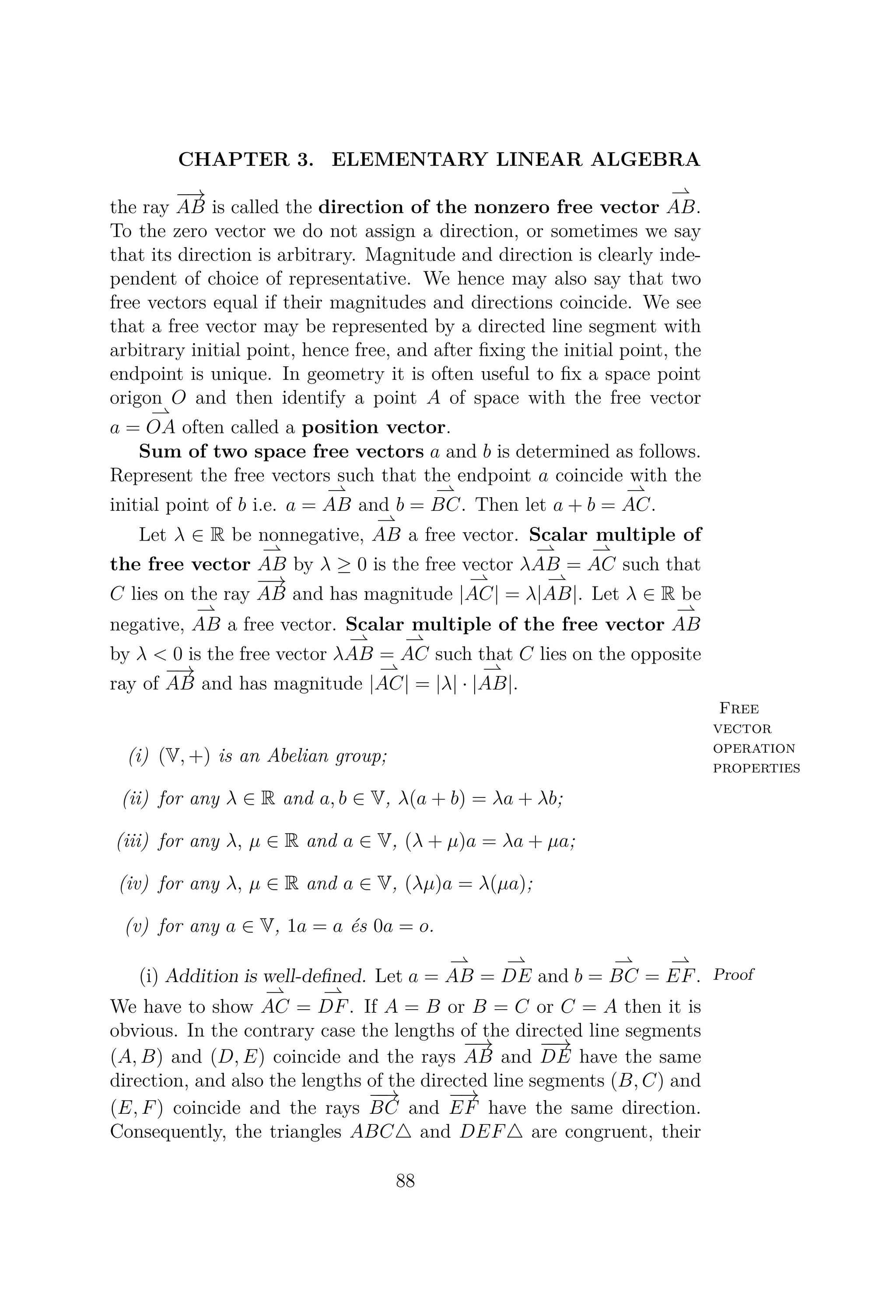 CHAPTER 3. ELEMENTARY LINEAR ALGEBRA
the ray
−→
AB is called the direction of the nonzero free vector AB.
To the zero vector we do not assign a direction, or sometimes we say
that its direction is arbitrary. Magnitude and direction is clearly inde-
pendent of choice of representative. We hence may also say that two
free vectors equal if their magnitudes and directions coincide. We see
that a free vector may be represented by a directed line segment with
arbitrary initial point, hence free, and after ﬁxing the initial point, the
endpoint is unique. In geometry it is often useful to ﬁx a space point
origon O and then identify a point A of space with the free vector
a = OA often called a position vector.
Sum of two space free vectors a and b is determined as follows.
Represent the free vectors such that the endpoint a coincide with the
initial point of b i.e. a = AB and b = BC. Then let a + b = AC.
Let λ ∈ R be nonnegative, AB a free vector. Scalar multiple of
the free vector AB by λ ≥ 0 is the free vector λAB = AC such that
C lies on the ray
−→
AB and has magnitude |AC| = λ|AB|. Let λ ∈ R be
negative, AB a free vector. Scalar multiple of the free vector AB
by λ < 0 is the free vector λAB = AC such that C lies on the opposite
ray of
−→
AB and has magnitude |AC| = |λ| · |AB|.
Free
vector
operation
properties
(i) (V, +) is an Abelian group;
(ii) for any λ ∈ R and a, b ∈ V, λ(a + b) = λa + λb;
(iii) for any λ, μ ∈ R and a ∈ V, (λ + μ)a = λa + μa;
(iv) for any λ, μ ∈ R and a ∈ V, (λμ)a = λ(μa);
(v) for any a ∈ V, 1a = a és 0a = o.
Proof(i) Addition is well-deﬁned. Let a = AB = DE and b = BC = EF.
We have to show AC = DF. If A = B or B = C or C = A then it is
obvious. In the contrary case the lengths of the directed line segments
(A, B) and (D, E) coincide and the rays
−→
AB and
−−→
DE have the same
direction, and also the lengths of the directed line segments (B, C) and
(E, F) coincide and the rays
−−→
BC and
−→
EF have the same direction.
Consequently, the triangles ABC and DEF are congruent, their
88
 
