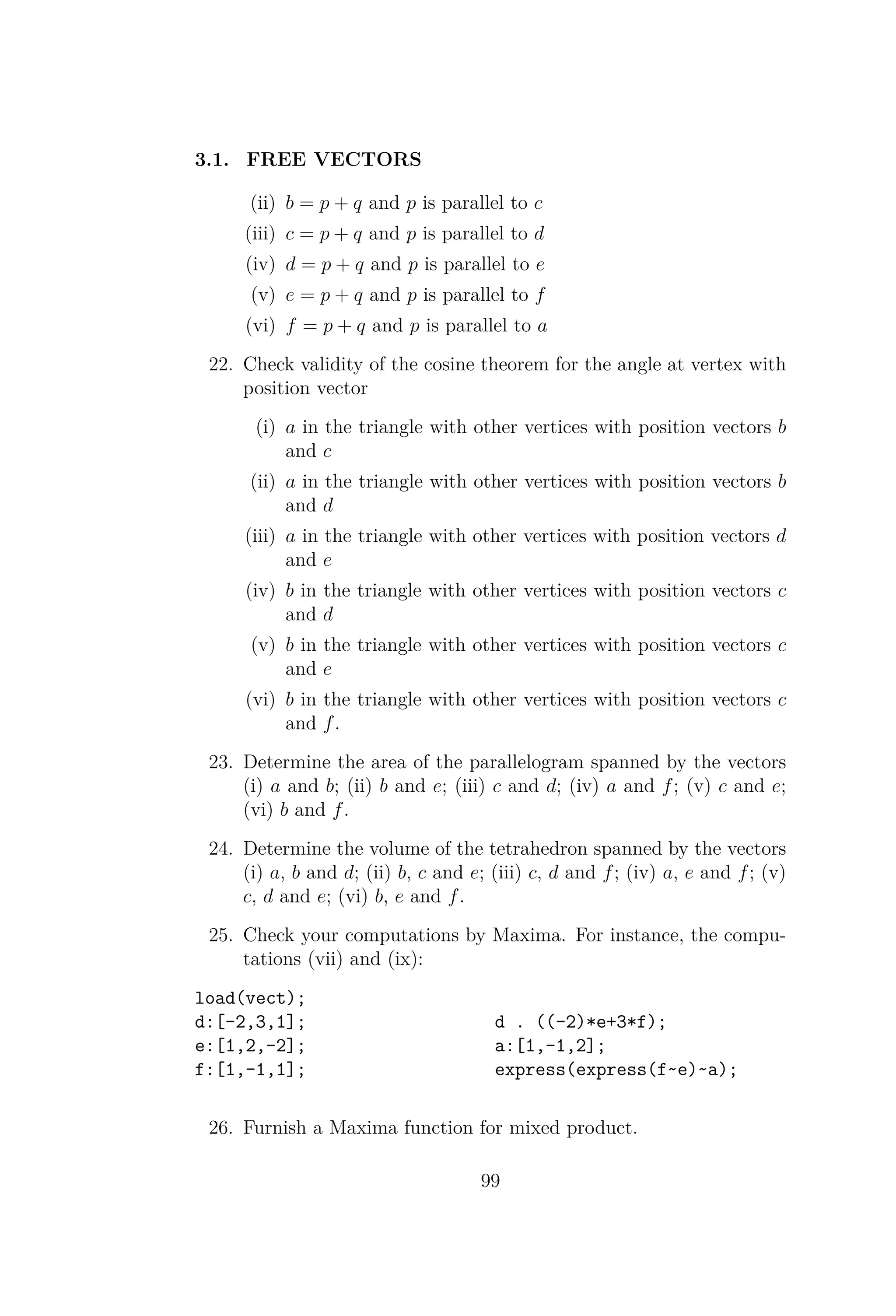 3.1. FREE VECTORS
(ii) b = p + q and p is parallel to c
(iii) c = p + q and p is parallel to d
(iv) d = p + q and p is parallel to e
(v) e = p + q and p is parallel to f
(vi) f = p + q and p is parallel to a
22. Check validity of the cosine theorem for the angle at vertex with
position vector
(i) a in the triangle with other vertices with position vectors b
and c
(ii) a in the triangle with other vertices with position vectors b
and d
(iii) a in the triangle with other vertices with position vectors d
and e
(iv) b in the triangle with other vertices with position vectors c
and d
(v) b in the triangle with other vertices with position vectors c
and e
(vi) b in the triangle with other vertices with position vectors c
and f.
23. Determine the area of the parallelogram spanned by the vectors
(i) a and b; (ii) b and e; (iii) c and d; (iv) a and f; (v) c and e;
(vi) b and f.
24. Determine the volume of the tetrahedron spanned by the vectors
(i) a, b and d; (ii) b, c and e; (iii) c, d and f; (iv) a, e and f; (v)
c, d and e; (vi) b, e and f.
25. Check your computations by Maxima. For instance, the compu-
tations (vii) and (ix):
load(vect);
d:[-2,3,1];
e:[1,2,-2];
f:[1,-1,1];
d . ((-2)*e+3*f);
a:[1,-1,2];
express(express(f~e)~a);
26. Furnish a Maxima function for mixed product.
99
 