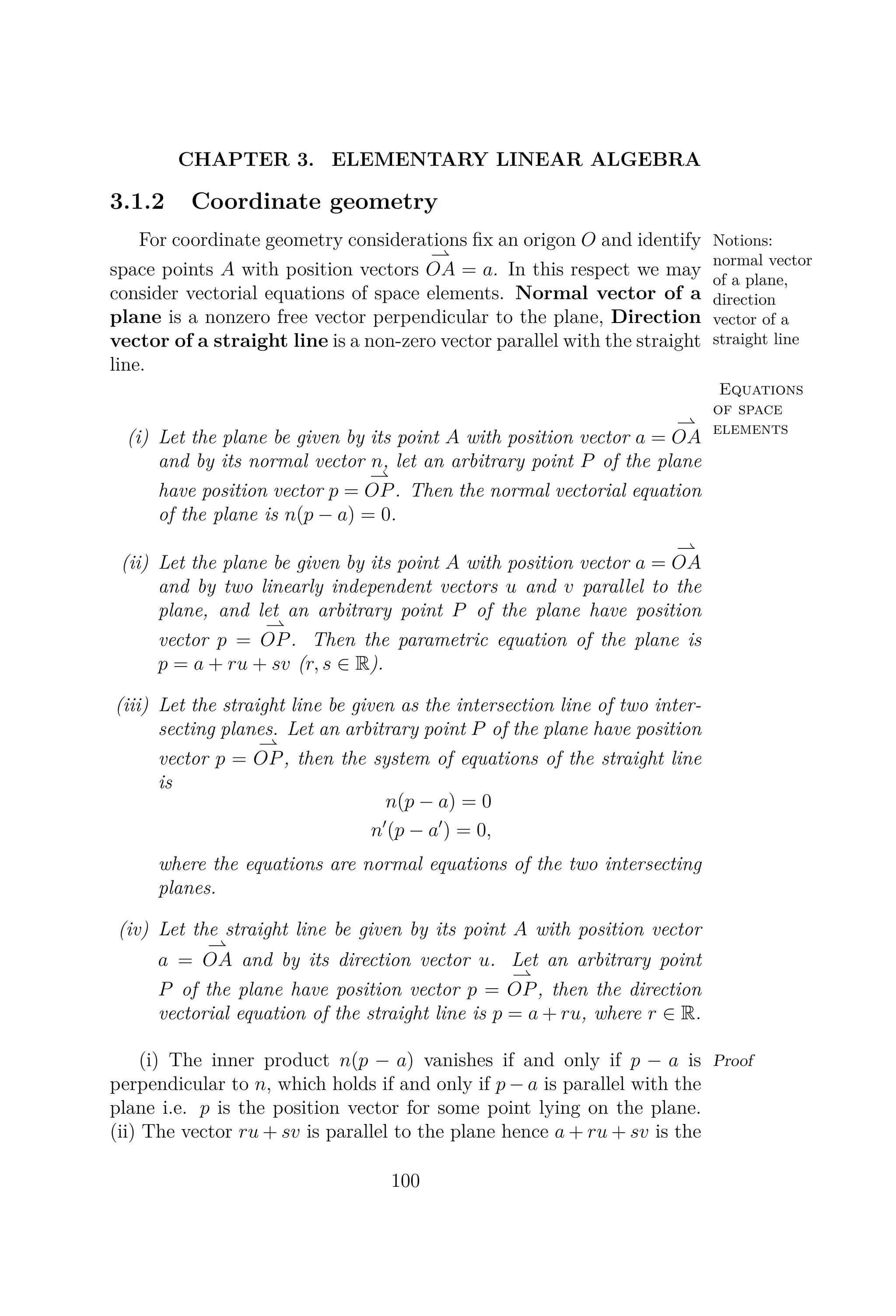 CHAPTER 3. ELEMENTARY LINEAR ALGEBRA
3.1.2 Coordinate geometry
Notions:
normal vector
of a plane,
direction
vector of a
straight line
For coordinate geometry considerations ﬁx an origon O and identify
space points A with position vectors OA = a. In this respect we may
consider vectorial equations of space elements. Normal vector of a
plane is a nonzero free vector perpendicular to the plane, Direction
vector of a straight line is a non-zero vector parallel with the straight
line.
Equations
of space
elements
(i) Let the plane be given by its point A with position vector a = OA
and by its normal vector n, let an arbitrary point P of the plane
have position vector p = OP. Then the normal vectorial equation
of the plane is n(p − a) = 0.
(ii) Let the plane be given by its point A with position vector a = OA
and by two linearly independent vectors u and v parallel to the
plane, and let an arbitrary point P of the plane have position
vector p = OP. Then the parametric equation of the plane is
p = a + ru + sv (r, s ∈ R).
(iii) Let the straight line be given as the intersection line of two inter-
secting planes. Let an arbitrary point P of the plane have position
vector p = OP, then the system of equations of the straight line
is
n(p − a) = 0
n (p − a ) = 0,
where the equations are normal equations of the two intersecting
planes.
(iv) Let the straight line be given by its point A with position vector
a = OA and by its direction vector u. Let an arbitrary point
P of the plane have position vector p = OP, then the direction
vectorial equation of the straight line is p = a + ru, where r ∈ R.
Proof(i) The inner product n(p − a) vanishes if and only if p − a is
perpendicular to n, which holds if and only if p − a is parallel with the
plane i.e. p is the position vector for some point lying on the plane.
(ii) The vector ru + sv is parallel to the plane hence a + ru + sv is the
100
 