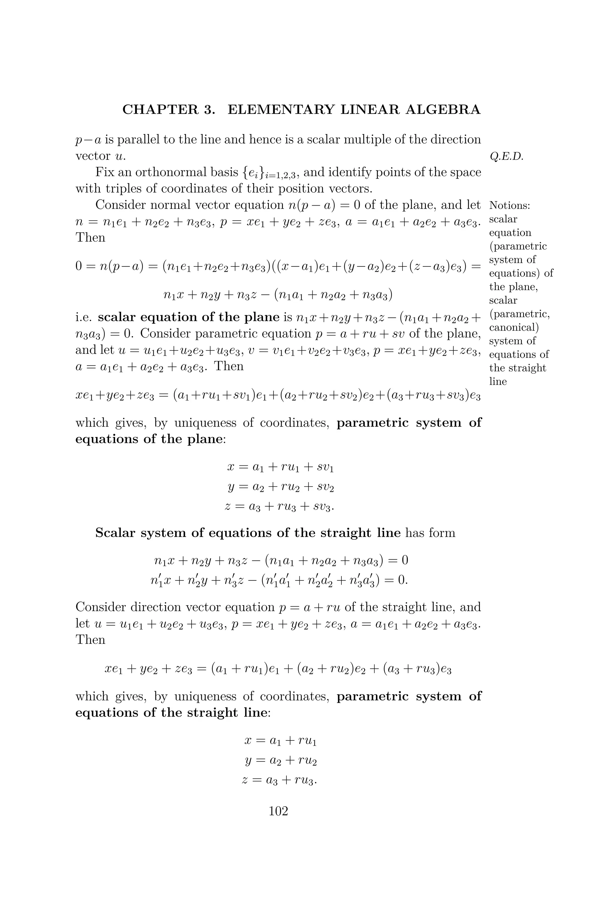 CHAPTER 3. ELEMENTARY LINEAR ALGEBRA
p−a is parallel to the line and hence is a scalar multiple of the direction
vector u. Q.E.D.
Fix an orthonormal basis {ei}i=1,2,3, and identify points of the space
with triples of coordinates of their position vectors.
Notions:
scalar
equation
(parametric
system of
equations) of
the plane,
scalar
(parametric,
canonical)
system of
equations of
the straight
line
Consider normal vector equation n(p − a) = 0 of the plane, and let
n = n1e1 + n2e2 + n3e3, p = xe1 + ye2 + ze3, a = a1e1 + a2e2 + a3e3.
Then
0 = n(p−a) = (n1e1 +n2e2 +n3e3)((x−a1)e1 +(y−a2)e2 +(z−a3)e3) =
n1x + n2y + n3z − (n1a1 + n2a2 + n3a3)
i.e. scalar equation of the plane is n1x+n2y +n3z −(n1a1 +n2a2 +
n3a3) = 0. Consider parametric equation p = a + ru + sv of the plane,
and let u = u1e1 +u2e2 +u3e3, v = v1e1 +v2e2 +v3e3, p = xe1 +ye2 +ze3,
a = a1e1 + a2e2 + a3e3. Then
xe1+ye2+ze3 = (a1+ru1+sv1)e1+(a2+ru2+sv2)e2+(a3+ru3+sv3)e3
which gives, by uniqueness of coordinates, parametric system of
equations of the plane:
x = a1 + ru1 + sv1
y = a2 + ru2 + sv2
z = a3 + ru3 + sv3.
Scalar system of equations of the straight line has form
n1x + n2y + n3z − (n1a1 + n2a2 + n3a3) = 0
n1x + n2y + n3z − (n1a1 + n2a2 + n3a3) = 0.
Consider direction vector equation p = a + ru of the straight line, and
let u = u1e1 + u2e2 + u3e3, p = xe1 + ye2 + ze3, a = a1e1 + a2e2 + a3e3.
Then
xe1 + ye2 + ze3 = (a1 + ru1)e1 + (a2 + ru2)e2 + (a3 + ru3)e3
which gives, by uniqueness of coordinates, parametric system of
equations of the straight line:
x = a1 + ru1
y = a2 + ru2
z = a3 + ru3.
102
 