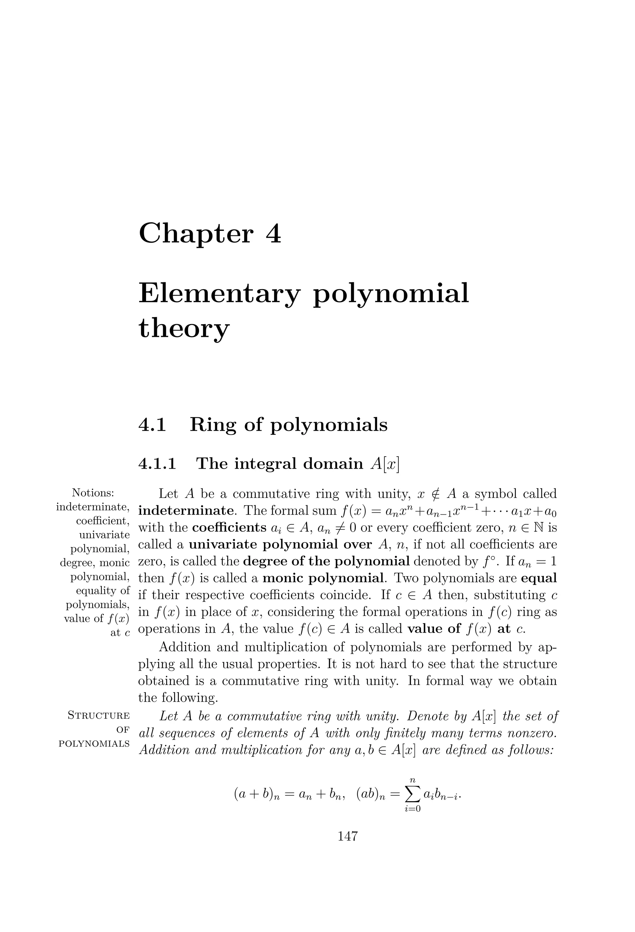 Chapter 4
Elementary polynomial
theory
4.1 Ring of polynomials
4.1.1 The integral domain A[x]
Notions:
indeterminate,
coeﬃcient,
univariate
polynomial,
degree, monic
polynomial,
equality of
polynomials,
value of f(x)
at c
Let A be a commutative ring with unity, x /∈ A a symbol called
indeterminate. The formal sum f(x) = anxn
+an−1xn−1
+· · · a1x+a0
with the coeﬃcients ai ∈ A, an = 0 or every coeﬃcient zero, n ∈ N is
called a univariate polynomial over A, n, if not all coeﬃcients are
zero, is called the degree of the polynomial denoted by f◦
. If an = 1
then f(x) is called a monic polynomial. Two polynomials are equal
if their respective coeﬃcients coincide. If c ∈ A then, substituting c
in f(x) in place of x, considering the formal operations in f(c) ring as
operations in A, the value f(c) ∈ A is called value of f(x) at c.
Addition and multiplication of polynomials are performed by ap-
plying all the usual properties. It is not hard to see that the structure
obtained is a commutative ring with unity. In formal way we obtain
the following.
Structure
of
polynomials
Let A be a commutative ring with unity. Denote by A[x] the set of
all sequences of elements of A with only ﬁnitely many terms nonzero.
Addition and multiplication for any a, b ∈ A[x] are deﬁned as follows:
(a + b)n = an + bn, (ab)n =
n
i=0
aibn−i.
147
 