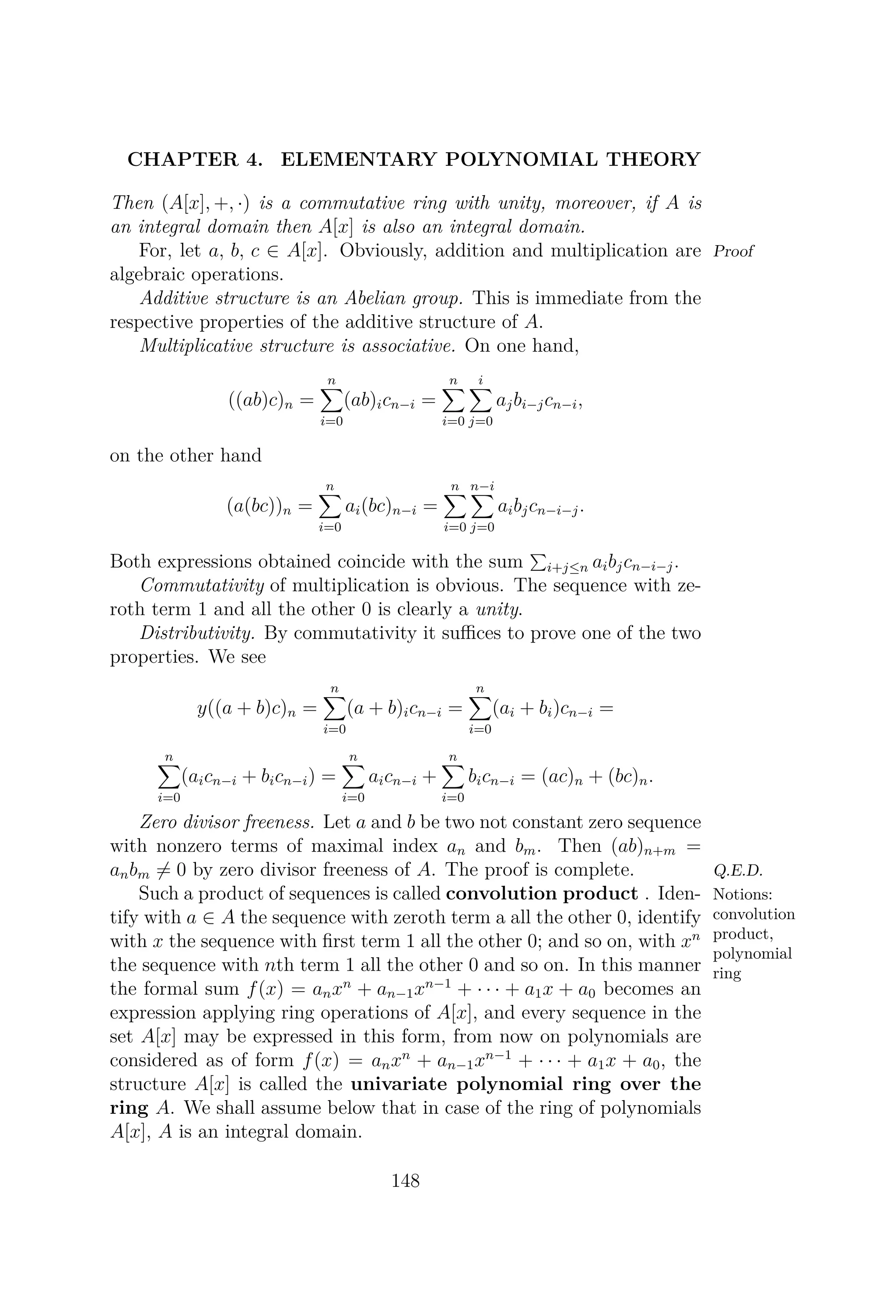 CHAPTER 4. ELEMENTARY POLYNOMIAL THEORY
Then (A[x], +, ·) is a commutative ring with unity, moreover, if A is
an integral domain then A[x] is also an integral domain.
ProofFor, let a, b, c ∈ A[x]. Obviously, addition and multiplication are
algebraic operations.
Additive structure is an Abelian group. This is immediate from the
respective properties of the additive structure of A.
Multiplicative structure is associative. On one hand,
((ab)c)n =
n
i=0
(ab)icn−i =
n
i=0
i
j=0
ajbi−jcn−i,
on the other hand
(a(bc))n =
n
i=0
ai(bc)n−i =
n
i=0
n−i
j=0
aibjcn−i−j.
Both expressions obtained coincide with the sum i+j≤n aibjcn−i−j.
Commutativity of multiplication is obvious. The sequence with ze-
roth term 1 and all the other 0 is clearly a unity.
Distributivity. By commutativity it suﬃces to prove one of the two
properties. We see
y((a + b)c)n =
n
i=0
(a + b)icn−i =
n
i=0
(ai + bi)cn−i =
n
i=0
(aicn−i + bicn−i) =
n
i=0
aicn−i +
n
i=0
bicn−i = (ac)n + (bc)n.
Zero divisor freeness. Let a and b be two not constant zero sequence
with nonzero terms of maximal index an and bm. Then (ab)n+m =
anbm = 0 by zero divisor freeness of A. The proof is complete. Q.E.D.
Notions:
convolution
product,
polynomial
ring
Such a product of sequences is called convolution product . Iden-
tify with a ∈ A the sequence with zeroth term a all the other 0, identify
with x the sequence with ﬁrst term 1 all the other 0; and so on, with xn
the sequence with nth term 1 all the other 0 and so on. In this manner
the formal sum f(x) = anxn
+ an−1xn−1
+ · · · + a1x + a0 becomes an
expression applying ring operations of A[x], and every sequence in the
set A[x] may be expressed in this form, from now on polynomials are
considered as of form f(x) = anxn
+ an−1xn−1
+ · · · + a1x + a0, the
structure A[x] is called the univariate polynomial ring over the
ring A. We shall assume below that in case of the ring of polynomials
A[x], A is an integral domain.
148
 