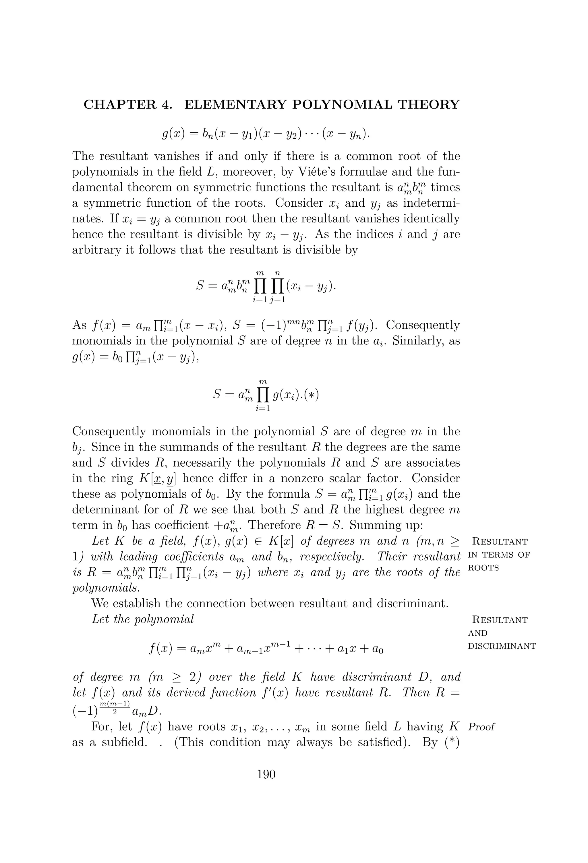 CHAPTER 4. ELEMENTARY POLYNOMIAL THEORY
g(x) = bn(x − y1)(x − y2) · · · (x − yn).
The resultant vanishes if and only if there is a common root of the
polynomials in the ﬁeld L, moreover, by Viéte’s formulae and the fun-
damental theorem on symmetric functions the resultant is an
mbm
n times
a symmetric function of the roots. Consider xi and yj as indetermi-
nates. If xi = yj a common root then the resultant vanishes identically
hence the resultant is divisible by xi − yj. As the indices i and j are
arbitrary it follows that the resultant is divisible by
S = an
mbm
n
m
i=1
n
j=1
(xi − yj).
As f(x) = am
m
i=1(x − xi), S = (−1)mn
bm
n
n
j=1 f(yj). Consequently
monomials in the polynomial S are of degree n in the ai. Similarly, as
g(x) = b0
n
j=1(x − yj),
S = an
m
m
i=1
g(xi).(∗)
Consequently monomials in the polynomial S are of degree m in the
bj. Since in the summands of the resultant R the degrees are the same
and S divides R, necessarily the polynomials R and S are associates
in the ring K[x, y] hence diﬀer in a nonzero scalar factor. Consider
these as polynomials of b0. By the formula S = an
m
m
i=1 g(xi) and the
determinant for of R we see that both S and R the highest degree m
term in b0 has coeﬃcient +an
m. Therefore R = S. Summing up:
Resultant
in terms of
roots
Let K be a ﬁeld, f(x), g(x) ∈ K[x] of degrees m and n (m, n ≥
1) with leading coeﬃcients am and bn, respectively. Their resultant
is R = an
mbm
n
m
i=1
n
j=1(xi − yj) where xi and yj are the roots of the
polynomials.
We establish the connection between resultant and discriminant.
Resultant
and
discriminant
Let the polynomial
f(x) = amxm
+ am−1xm−1
+ · · · + a1x + a0
of degree m (m ≥ 2) over the ﬁeld K have discriminant D, and
let f(x) and its derived function f (x) have resultant R. Then R =
(−1)
m(m−1)
2 amD.
ProofFor, let f(x) have roots x1, x2, . . . , xm in some ﬁeld L having K
as a subﬁeld. . (This condition may always be satisﬁed). By (*)
190
 