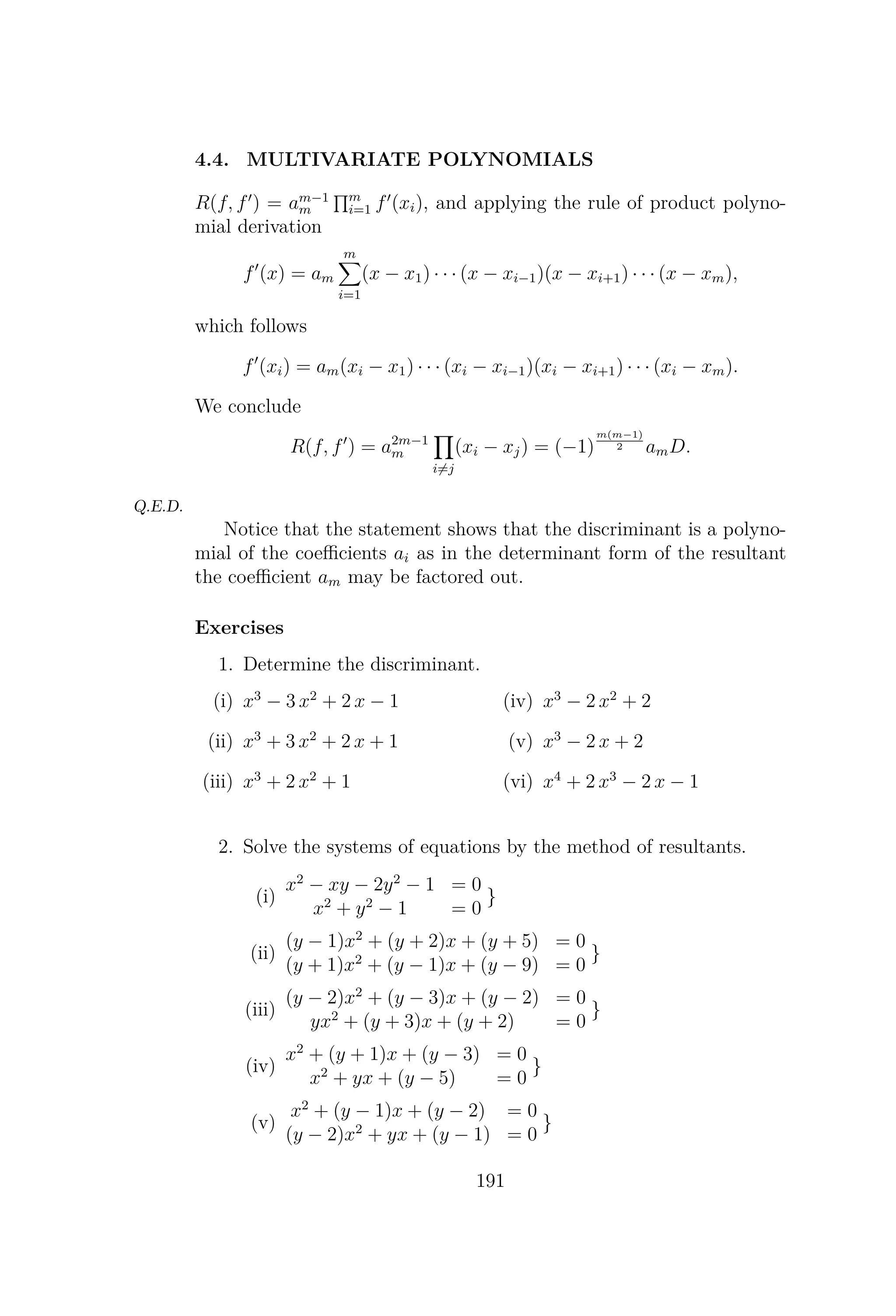 4.4. MULTIVARIATE POLYNOMIALS
R(f, f ) = am−1
m
m
i=1 f (xi), and applying the rule of product polyno-
mial derivation
f (x) = am
m
i=1
(x − x1) · · · (x − xi−1)(x − xi+1) · · · (x − xm),
which follows
f (xi) = am(xi − x1) · · · (xi − xi−1)(xi − xi+1) · · · (xi − xm).
We conclude
R(f, f ) = a2m−1
m
i=j
(xi − xj) = (−1)
m(m−1)
2 amD.
Q.E.D.
Notice that the statement shows that the discriminant is a polyno-
mial of the coeﬃcients ai as in the determinant form of the resultant
the coeﬃcient am may be factored out.
Exercises
1. Determine the discriminant.
(i) x3
− 3 x2
+ 2 x − 1
(ii) x3
+ 3 x2
+ 2 x + 1
(iii) x3
+ 2 x2
+ 1
(iv) x3
− 2 x2
+ 2
(v) x3
− 2 x + 2
(vi) x4
+ 2 x3
− 2 x − 1
2. Solve the systems of equations by the method of resultants.
(i)
x2
− xy − 2y2
− 1 = 0
x2
+ y2
− 1 = 0
}
(ii)
(y − 1)x2
+ (y + 2)x + (y + 5) = 0
(y + 1)x2
+ (y − 1)x + (y − 9) = 0
}
(iii)
(y − 2)x2
+ (y − 3)x + (y − 2) = 0
yx2
+ (y + 3)x + (y + 2) = 0
}
(iv)
x2
+ (y + 1)x + (y − 3) = 0
x2
+ yx + (y − 5) = 0
}
(v)
x2
+ (y − 1)x + (y − 2) = 0
(y − 2)x2
+ yx + (y − 1) = 0
}
191
 