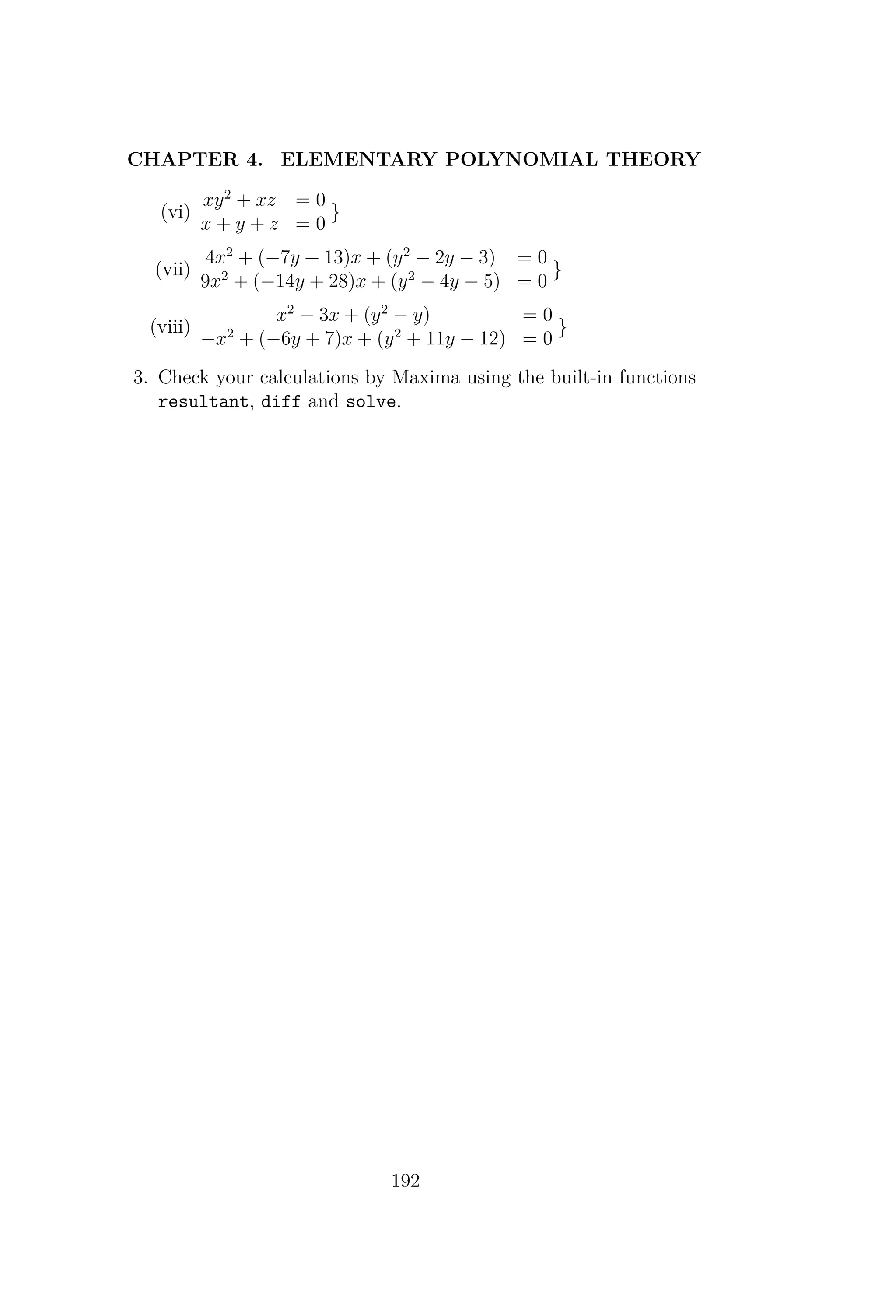 CHAPTER 4. ELEMENTARY POLYNOMIAL THEORY
(vi)
xy2
+ xz = 0
x + y + z = 0
}
(vii)
4x2
+ (−7y + 13)x + (y2
− 2y − 3) = 0
9x2
+ (−14y + 28)x + (y2
− 4y − 5) = 0
}
(viii)
x2
− 3x + (y2
− y) = 0
−x2
+ (−6y + 7)x + (y2
+ 11y − 12) = 0
}
3. Check your calculations by Maxima using the built-in functions
resultant, diff and solve.
192
 