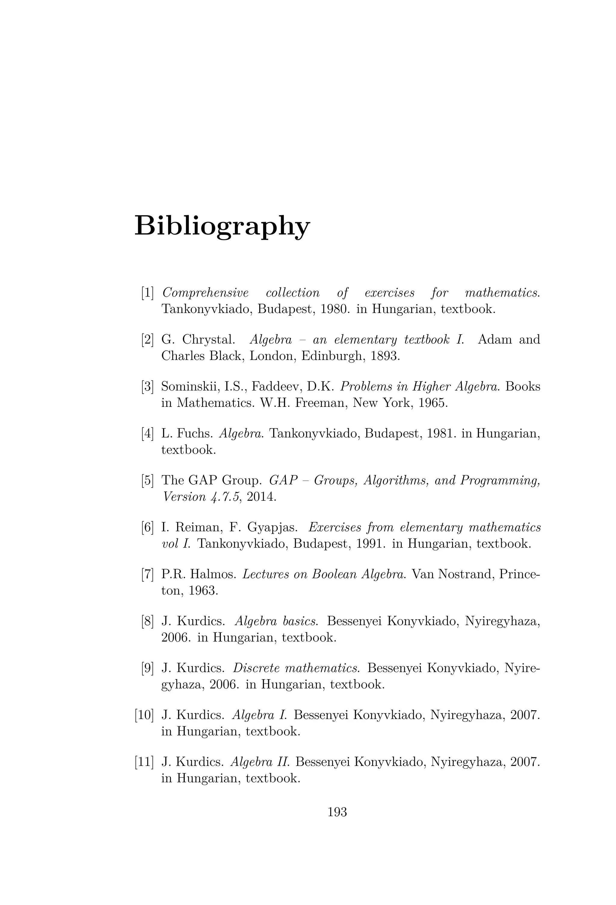 Bibliography
[1] Comprehensive collection of exercises for mathematics.
Tankonyvkiado, Budapest, 1980. in Hungarian, textbook.
[2] G. Chrystal. Algebra – an elementary textbook I. Adam and
Charles Black, London, Edinburgh, 1893.
[3] Sominskii, I.S., Faddeev, D.K. Problems in Higher Algebra. Books
in Mathematics. W.H. Freeman, New York, 1965.
[4] L. Fuchs. Algebra. Tankonyvkiado, Budapest, 1981. in Hungarian,
textbook.
[5] The GAP Group. GAP – Groups, Algorithms, and Programming,
Version 4.7.5, 2014.
[6] I. Reiman, F. Gyapjas. Exercises from elementary mathematics
vol I. Tankonyvkiado, Budapest, 1991. in Hungarian, textbook.
[7] P.R. Halmos. Lectures on Boolean Algebra. Van Nostrand, Prince-
ton, 1963.
[8] J. Kurdics. Algebra basics. Bessenyei Konyvkiado, Nyiregyhaza,
2006. in Hungarian, textbook.
[9] J. Kurdics. Discrete mathematics. Bessenyei Konyvkiado, Nyire-
gyhaza, 2006. in Hungarian, textbook.
[10] J. Kurdics. Algebra I. Bessenyei Konyvkiado, Nyiregyhaza, 2007.
in Hungarian, textbook.
[11] J. Kurdics. Algebra II. Bessenyei Konyvkiado, Nyiregyhaza, 2007.
in Hungarian, textbook.
193
 