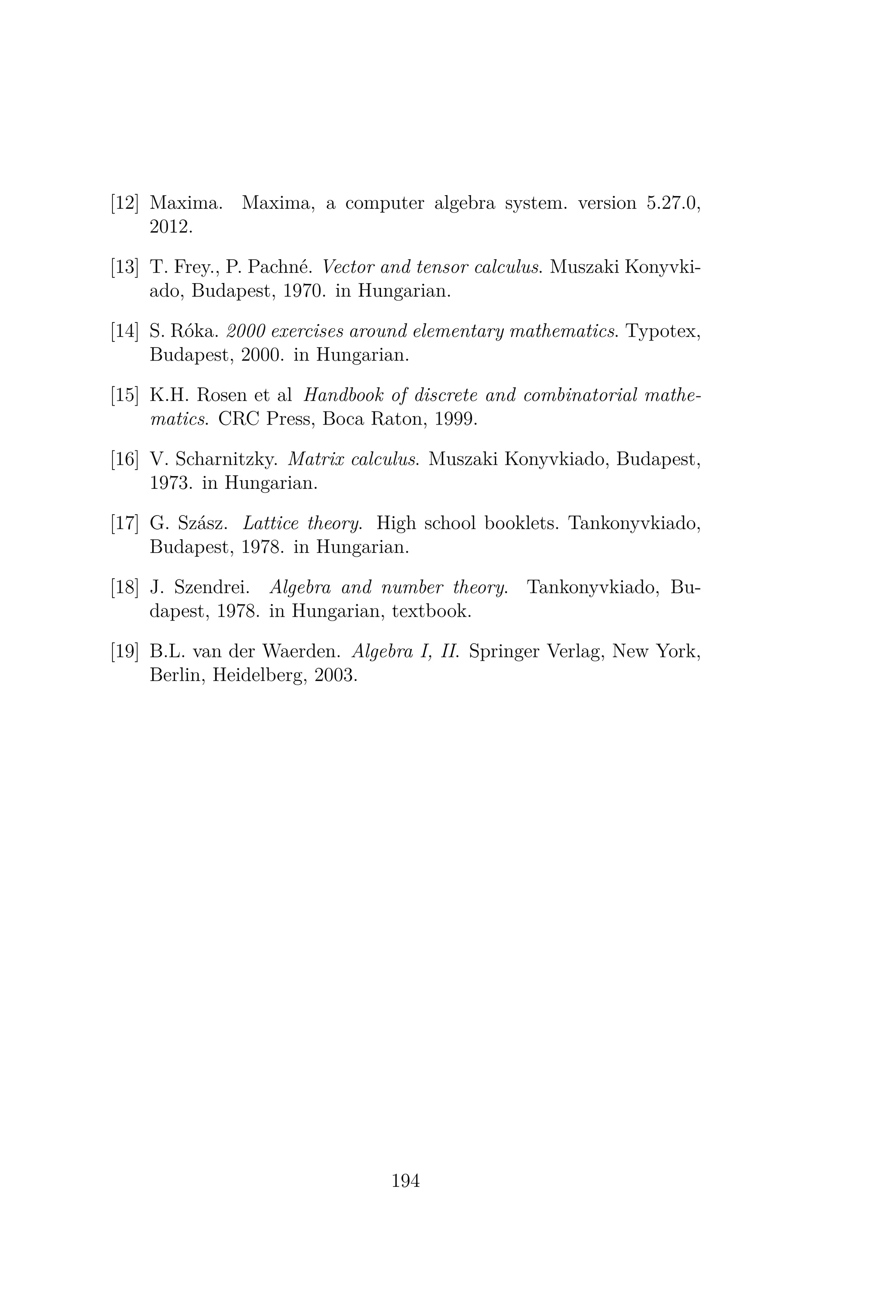 [12] Maxima. Maxima, a computer algebra system. version 5.27.0,
2012.
[13] T. Frey., P. Pachné. Vector and tensor calculus. Muszaki Konyvki-
ado, Budapest, 1970. in Hungarian.
[14] S. Róka. 2000 exercises around elementary mathematics. Typotex,
Budapest, 2000. in Hungarian.
[15] K.H. Rosen et al Handbook of discrete and combinatorial mathe-
matics. CRC Press, Boca Raton, 1999.
[16] V. Scharnitzky. Matrix calculus. Muszaki Konyvkiado, Budapest,
1973. in Hungarian.
[17] G. Szász. Lattice theory. High school booklets. Tankonyvkiado,
Budapest, 1978. in Hungarian.
[18] J. Szendrei. Algebra and number theory. Tankonyvkiado, Bu-
dapest, 1978. in Hungarian, textbook.
[19] B.L. van der Waerden. Algebra I, II. Springer Verlag, New York,
Berlin, Heidelberg, 2003.
194
 