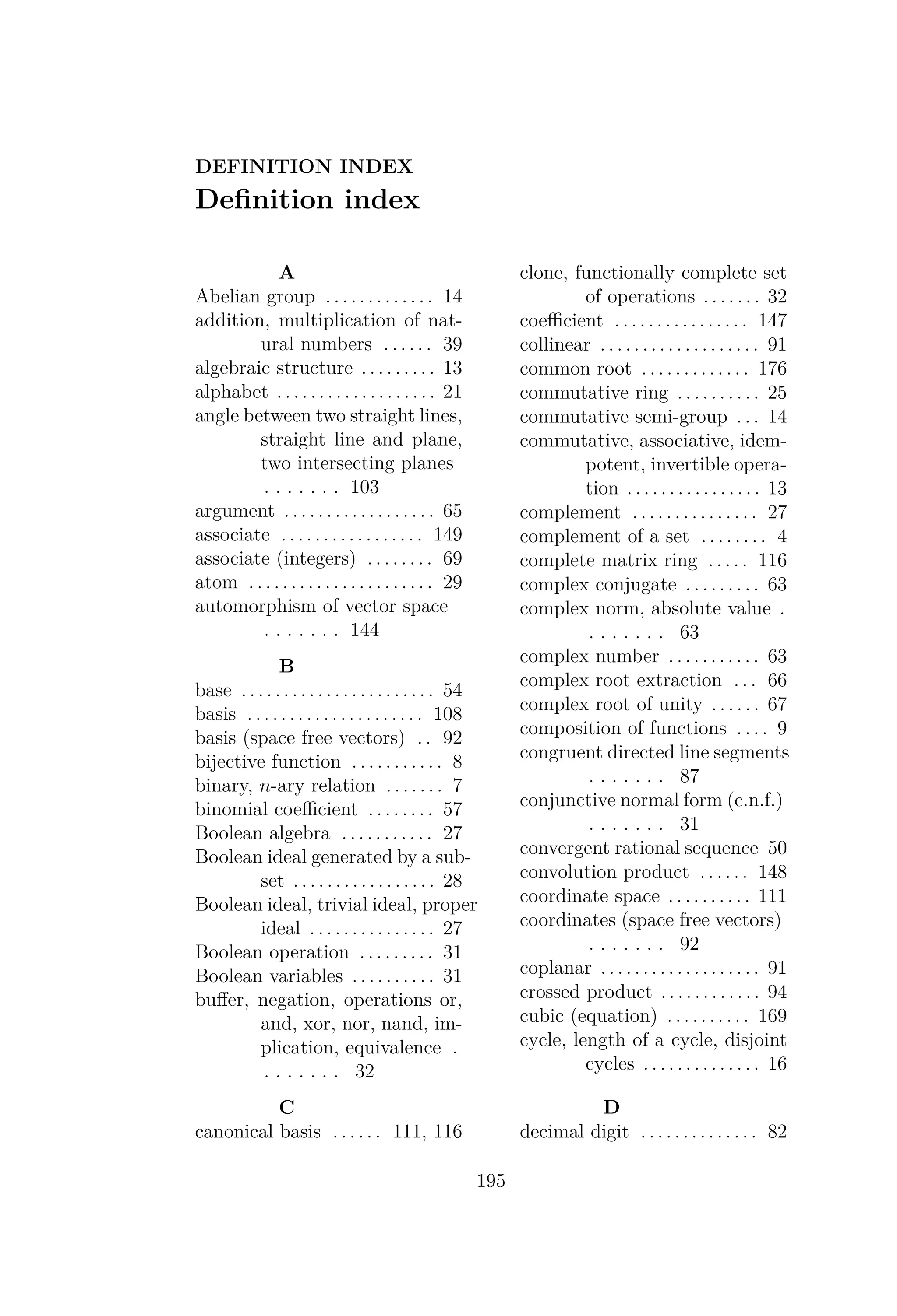 DEFINITION INDEX
Deﬁnition index
A
Abelian group . . . . . . . . . . . . . 14
addition, multiplication of nat-
ural numbers . . . . . . 39
algebraic structure . . . . . . . . . 13
alphabet . . . . . . . . . . . . . . . . . . . 21
angle between two straight lines,
straight line and plane,
two intersecting planes
. . . . . . . 103
argument . . . . . . . . . . . . . . . . . . 65
associate . . . . . . . . . . . . . . . . . 149
associate (integers) . . . . . . . . 69
atom . . . . . . . . . . . . . . . . . . . . . . 29
automorphism of vector space
. . . . . . . 144
B
base . . . . . . . . . . . . . . . . . . . . . . . 54
basis . . . . . . . . . . . . . . . . . . . . . 108
basis (space free vectors) . . 92
bijective function . . . . . . . . . . . 8
binary, n-ary relation . . . . . . . 7
binomial coeﬃcient . . . . . . . . 57
Boolean algebra . . . . . . . . . . . 27
Boolean ideal generated by a sub-
set . . . . . . . . . . . . . . . . . 28
Boolean ideal, trivial ideal, proper
ideal . . . . . . . . . . . . . . . 27
Boolean operation . . . . . . . . . 31
Boolean variables . . . . . . . . . . 31
buﬀer, negation, operations or,
and, xor, nor, nand, im-
plication, equivalence .
. . . . . . . 32
C
canonical basis . . . . . . 111, 116
clone, functionally complete set
of operations . . . . . . . 32
coeﬃcient . . . . . . . . . . . . . . . . 147
collinear . . . . . . . . . . . . . . . . . . . 91
common root . . . . . . . . . . . . . 176
commutative ring . . . . . . . . . . 25
commutative semi-group . . . 14
commutative, associative, idem-
potent, invertible opera-
tion . . . . . . . . . . . . . . . . 13
complement . . . . . . . . . . . . . . . 27
complement of a set . . . . . . . . 4
complete matrix ring . . . . . 116
complex conjugate . . . . . . . . . 63
complex norm, absolute value .
. . . . . . . 63
complex number . . . . . . . . . . . 63
complex root extraction . . . 66
complex root of unity . . . . . . 67
composition of functions . . . . 9
congruent directed line segments
. . . . . . . 87
conjunctive normal form (c.n.f.)
. . . . . . . 31
convergent rational sequence 50
convolution product . . . . . . 148
coordinate space . . . . . . . . . . 111
coordinates (space free vectors)
. . . . . . . 92
coplanar . . . . . . . . . . . . . . . . . . . 91
crossed product . . . . . . . . . . . . 94
cubic (equation) . . . . . . . . . . 169
cycle, length of a cycle, disjoint
cycles . . . . . . . . . . . . . . 16
D
decimal digit . . . . . . . . . . . . . . 82
195
 