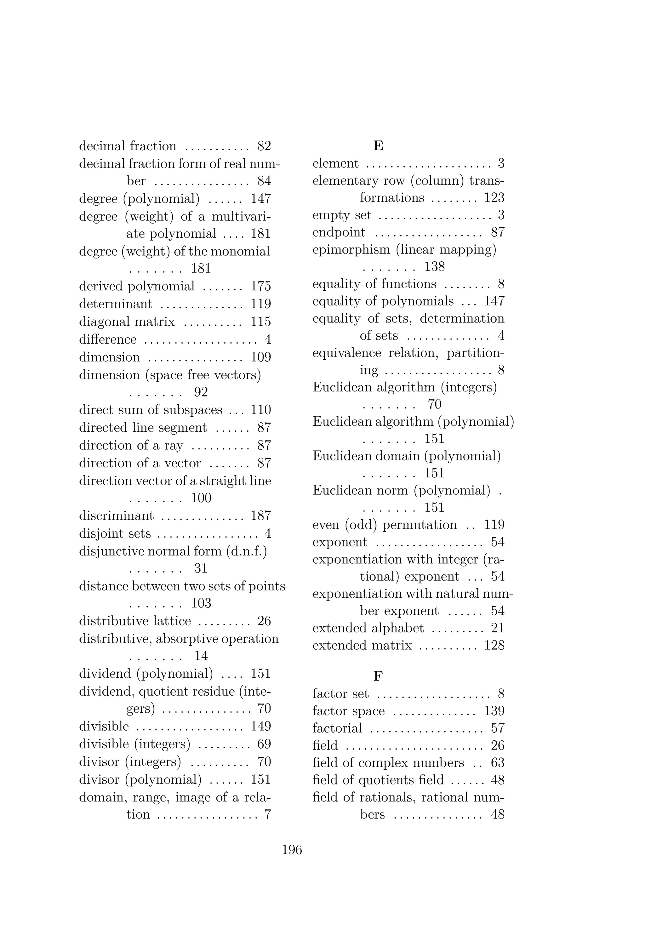 decimal fraction . . . . . . . . . . . 82
decimal fraction form of real num-
ber . . . . . . . . . . . . . . . . 84
degree (polynomial) . . . . . . 147
degree (weight) of a multivari-
ate polynomial . . . . 181
degree (weight) of the monomial
. . . . . . . 181
derived polynomial . . . . . . . 175
determinant . . . . . . . . . . . . . . 119
diagonal matrix . . . . . . . . . . 115
diﬀerence . . . . . . . . . . . . . . . . . . . 4
dimension . . . . . . . . . . . . . . . . 109
dimension (space free vectors)
. . . . . . . 92
direct sum of subspaces . . . 110
directed line segment . . . . . . 87
direction of a ray . . . . . . . . . . 87
direction of a vector . . . . . . . 87
direction vector of a straight line
. . . . . . . 100
discriminant . . . . . . . . . . . . . . 187
disjoint sets . . . . . . . . . . . . . . . . . 4
disjunctive normal form (d.n.f.)
. . . . . . . 31
distance between two sets of points
. . . . . . . 103
distributive lattice . . . . . . . . . 26
distributive, absorptive operation
. . . . . . . 14
dividend (polynomial) . . . . 151
dividend, quotient residue (inte-
gers) . . . . . . . . . . . . . . . 70
divisible . . . . . . . . . . . . . . . . . . 149
divisible (integers) . . . . . . . . . 69
divisor (integers) . . . . . . . . . . 70
divisor (polynomial) . . . . . . 151
domain, range, image of a rela-
tion . . . . . . . . . . . . . . . . . 7
E
element . . . . . . . . . . . . . . . . . . . . . 3
elementary row (column) trans-
formations . . . . . . . . 123
empty set . . . . . . . . . . . . . . . . . . . 3
endpoint . . . . . . . . . . . . . . . . . . 87
epimorphism (linear mapping)
. . . . . . . 138
equality of functions . . . . . . . . 8
equality of polynomials . . . 147
equality of sets, determination
of sets . . . . . . . . . . . . . . 4
equivalence relation, partition-
ing . . . . . . . . . . . . . . . . . . 8
Euclidean algorithm (integers)
. . . . . . . 70
Euclidean algorithm (polynomial)
. . . . . . . 151
Euclidean domain (polynomial)
. . . . . . . 151
Euclidean norm (polynomial) .
. . . . . . . 151
even (odd) permutation . . 119
exponent . . . . . . . . . . . . . . . . . . 54
exponentiation with integer (ra-
tional) exponent . . . 54
exponentiation with natural num-
ber exponent . . . . . . 54
extended alphabet . . . . . . . . . 21
extended matrix . . . . . . . . . . 128
F
factor set . . . . . . . . . . . . . . . . . . . 8
factor space . . . . . . . . . . . . . . 139
factorial . . . . . . . . . . . . . . . . . . . 57
ﬁeld . . . . . . . . . . . . . . . . . . . . . . . 26
ﬁeld of complex numbers . . 63
ﬁeld of quotients ﬁeld . . . . . . 48
ﬁeld of rationals, rational num-
bers . . . . . . . . . . . . . . . 48
196
 