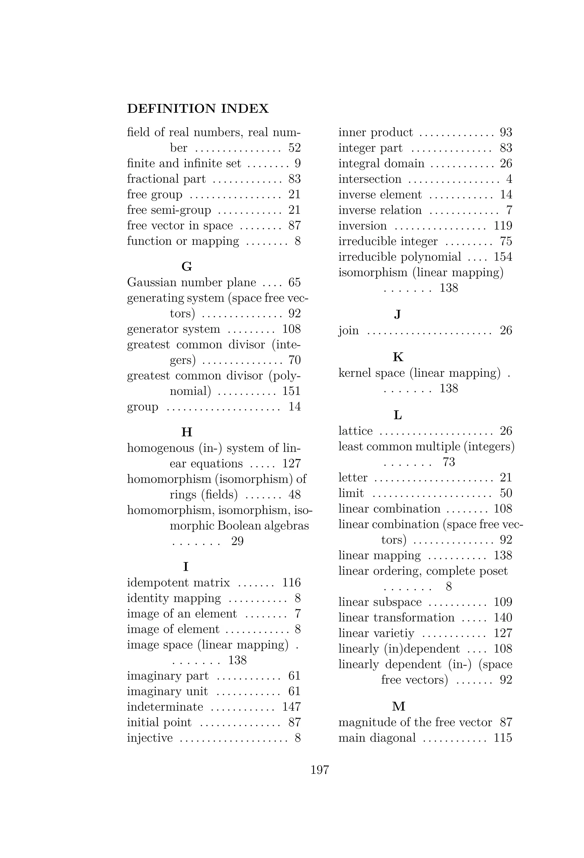 DEFINITION INDEX
ﬁeld of real numbers, real num-
ber . . . . . . . . . . . . . . . . 52
ﬁnite and inﬁnite set . . . . . . . . 9
fractional part . . . . . . . . . . . . . 83
free group . . . . . . . . . . . . . . . . . 21
free semi-group . . . . . . . . . . . . 21
free vector in space . . . . . . . . 87
function or mapping . . . . . . . . 8
G
Gaussian number plane . . . . 65
generating system (space free vec-
tors) . . . . . . . . . . . . . . . 92
generator system . . . . . . . . . 108
greatest common divisor (inte-
gers) . . . . . . . . . . . . . . . 70
greatest common divisor (poly-
nomial) . . . . . . . . . . . 151
group . . . . . . . . . . . . . . . . . . . . . 14
H
homogenous (in-) system of lin-
ear equations . . . . . 127
homomorphism (isomorphism) of
rings (ﬁelds) . . . . . . . 48
homomorphism, isomorphism, iso-
morphic Boolean algebras
. . . . . . . 29
I
idempotent matrix . . . . . . . 116
identity mapping . . . . . . . . . . . 8
image of an element . . . . . . . . 7
image of element . . . . . . . . . . . . 8
image space (linear mapping) .
. . . . . . . 138
imaginary part . . . . . . . . . . . . 61
imaginary unit . . . . . . . . . . . . 61
indeterminate . . . . . . . . . . . . 147
initial point . . . . . . . . . . . . . . . 87
injective . . . . . . . . . . . . . . . . . . . . 8
inner product . . . . . . . . . . . . . . 93
integer part . . . . . . . . . . . . . . . 83
integral domain . . . . . . . . . . . . 26
intersection . . . . . . . . . . . . . . . . . 4
inverse element . . . . . . . . . . . . 14
inverse relation . . . . . . . . . . . . . 7
inversion . . . . . . . . . . . . . . . . . 119
irreducible integer . . . . . . . . . 75
irreducible polynomial . . . . 154
isomorphism (linear mapping)
. . . . . . . 138
J
join . . . . . . . . . . . . . . . . . . . . . . . 26
K
kernel space (linear mapping) .
. . . . . . . 138
L
lattice . . . . . . . . . . . . . . . . . . . . . 26
least common multiple (integers)
. . . . . . . 73
letter . . . . . . . . . . . . . . . . . . . . . . 21
limit . . . . . . . . . . . . . . . . . . . . . . 50
linear combination . . . . . . . . 108
linear combination (space free vec-
tors) . . . . . . . . . . . . . . . 92
linear mapping . . . . . . . . . . . 138
linear ordering, complete poset
. . . . . . . 8
linear subspace . . . . . . . . . . . 109
linear transformation . . . . . 140
linear varietiy . . . . . . . . . . . . 127
linearly (in)dependent . . . . 108
linearly dependent (in-) (space
free vectors) . . . . . . . 92
M
magnitude of the free vector 87
main diagonal . . . . . . . . . . . . 115
197
 