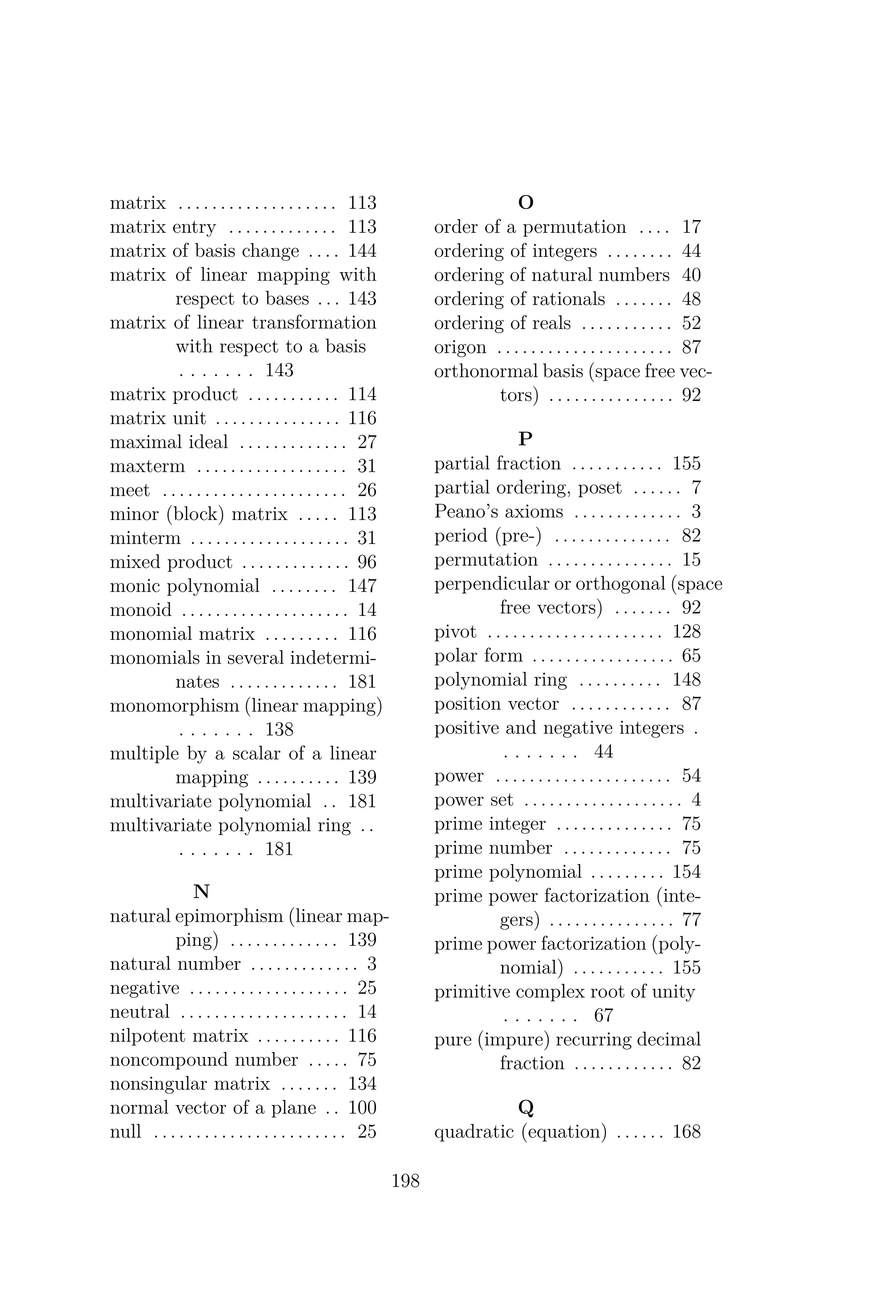 matrix . . . . . . . . . . . . . . . . . . . 113
matrix entry . . . . . . . . . . . . . 113
matrix of basis change . . . . 144
matrix of linear mapping with
respect to bases . . . 143
matrix of linear transformation
with respect to a basis
. . . . . . . 143
matrix product . . . . . . . . . . . 114
matrix unit . . . . . . . . . . . . . . . 116
maximal ideal . . . . . . . . . . . . . 27
maxterm . . . . . . . . . . . . . . . . . . 31
meet . . . . . . . . . . . . . . . . . . . . . . 26
minor (block) matrix . . . . . 113
minterm . . . . . . . . . . . . . . . . . . . 31
mixed product . . . . . . . . . . . . . 96
monic polynomial . . . . . . . . 147
monoid . . . . . . . . . . . . . . . . . . . . 14
monomial matrix . . . . . . . . . 116
monomials in several indetermi-
nates . . . . . . . . . . . . . 181
monomorphism (linear mapping)
. . . . . . . 138
multiple by a scalar of a linear
mapping . . . . . . . . . . 139
multivariate polynomial . . 181
multivariate polynomial ring . .
. . . . . . . 181
N
natural epimorphism (linear map-
ping) . . . . . . . . . . . . . 139
natural number . . . . . . . . . . . . . 3
negative . . . . . . . . . . . . . . . . . . . 25
neutral . . . . . . . . . . . . . . . . . . . . 14
nilpotent matrix . . . . . . . . . . 116
noncompound number . . . . . 75
nonsingular matrix . . . . . . . 134
normal vector of a plane . . 100
null . . . . . . . . . . . . . . . . . . . . . . . 25
O
order of a permutation . . . . 17
ordering of integers . . . . . . . . 44
ordering of natural numbers 40
ordering of rationals . . . . . . . 48
ordering of reals . . . . . . . . . . . 52
origon . . . . . . . . . . . . . . . . . . . . . 87
orthonormal basis (space free vec-
tors) . . . . . . . . . . . . . . . 92
P
partial fraction . . . . . . . . . . . 155
partial ordering, poset . . . . . . 7
Peano’s axioms . . . . . . . . . . . . . 3
period (pre-) . . . . . . . . . . . . . . 82
permutation . . . . . . . . . . . . . . . 15
perpendicular or orthogonal (space
free vectors) . . . . . . . 92
pivot . . . . . . . . . . . . . . . . . . . . . 128
polar form . . . . . . . . . . . . . . . . . 65
polynomial ring . . . . . . . . . . 148
position vector . . . . . . . . . . . . 87
positive and negative integers .
. . . . . . . 44
power . . . . . . . . . . . . . . . . . . . . . 54
power set . . . . . . . . . . . . . . . . . . . 4
prime integer . . . . . . . . . . . . . . 75
prime number . . . . . . . . . . . . . 75
prime polynomial . . . . . . . . . 154
prime power factorization (inte-
gers) . . . . . . . . . . . . . . . 77
prime power factorization (poly-
nomial) . . . . . . . . . . . 155
primitive complex root of unity
. . . . . . . 67
pure (impure) recurring decimal
fraction . . . . . . . . . . . . 82
Q
quadratic (equation) . . . . . . 168
198
 