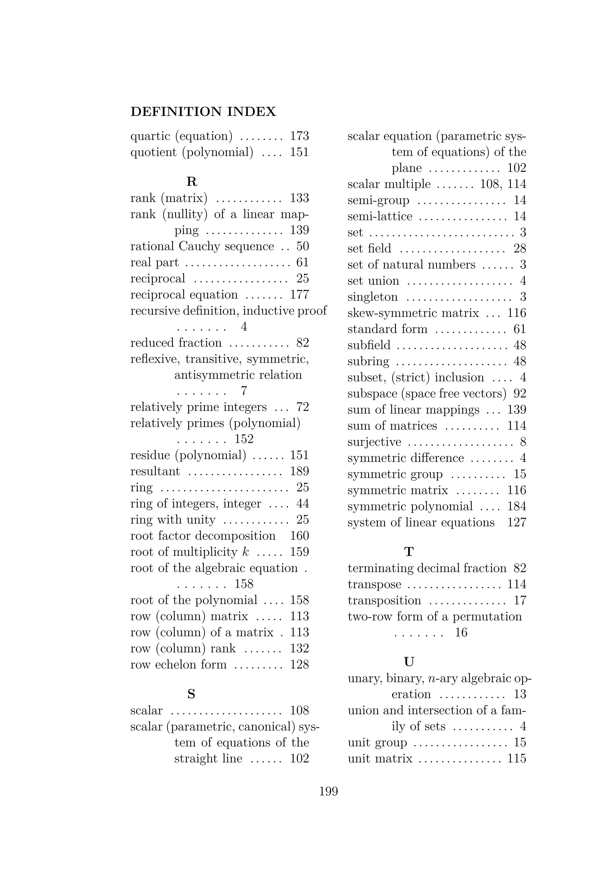 DEFINITION INDEX
quartic (equation) . . . . . . . . 173
quotient (polynomial) . . . . 151
R
rank (matrix) . . . . . . . . . . . . 133
rank (nullity) of a linear map-
ping . . . . . . . . . . . . . . 139
rational Cauchy sequence . . 50
real part . . . . . . . . . . . . . . . . . . . 61
reciprocal . . . . . . . . . . . . . . . . . 25
reciprocal equation . . . . . . . 177
recursive deﬁnition, inductive proof
. . . . . . . 4
reduced fraction . . . . . . . . . . . 82
reﬂexive, transitive, symmetric,
antisymmetric relation
. . . . . . . 7
relatively prime integers . . . 72
relatively primes (polynomial)
. . . . . . . 152
residue (polynomial) . . . . . . 151
resultant . . . . . . . . . . . . . . . . . 189
ring . . . . . . . . . . . . . . . . . . . . . . . 25
ring of integers, integer . . . . 44
ring with unity . . . . . . . . . . . . 25
root factor decomposition 160
root of multiplicity k . . . . . 159
root of the algebraic equation .
. . . . . . . 158
root of the polynomial . . . . 158
row (column) matrix . . . . . 113
row (column) of a matrix . 113
row (column) rank . . . . . . . 132
row echelon form . . . . . . . . . 128
S
scalar . . . . . . . . . . . . . . . . . . . . 108
scalar (parametric, canonical) sys-
tem of equations of the
straight line . . . . . . 102
scalar equation (parametric sys-
tem of equations) of the
plane . . . . . . . . . . . . . 102
scalar multiple . . . . . . . 108, 114
semi-group . . . . . . . . . . . . . . . . 14
semi-lattice . . . . . . . . . . . . . . . . 14
set . . . . . . . . . . . . . . . . . . . . . . . . . . 3
set ﬁeld . . . . . . . . . . . . . . . . . . . 28
set of natural numbers . . . . . . 3
set union . . . . . . . . . . . . . . . . . . . 4
singleton . . . . . . . . . . . . . . . . . . . 3
skew-symmetric matrix . . . 116
standard form . . . . . . . . . . . . . 61
subﬁeld . . . . . . . . . . . . . . . . . . . . 48
subring . . . . . . . . . . . . . . . . . . . . 48
subset, (strict) inclusion . . . . 4
subspace (space free vectors) 92
sum of linear mappings . . . 139
sum of matrices . . . . . . . . . . 114
surjective . . . . . . . . . . . . . . . . . . . 8
symmetric diﬀerence . . . . . . . . 4
symmetric group . . . . . . . . . . 15
symmetric matrix . . . . . . . . 116
symmetric polynomial . . . . 184
system of linear equations 127
T
terminating decimal fraction 82
transpose . . . . . . . . . . . . . . . . . 114
transposition . . . . . . . . . . . . . . 17
two-row form of a permutation
. . . . . . . 16
U
unary, binary, n-ary algebraic op-
eration . . . . . . . . . . . . 13
union and intersection of a fam-
ily of sets . . . . . . . . . . . 4
unit group . . . . . . . . . . . . . . . . . 15
unit matrix . . . . . . . . . . . . . . . 115
199
 