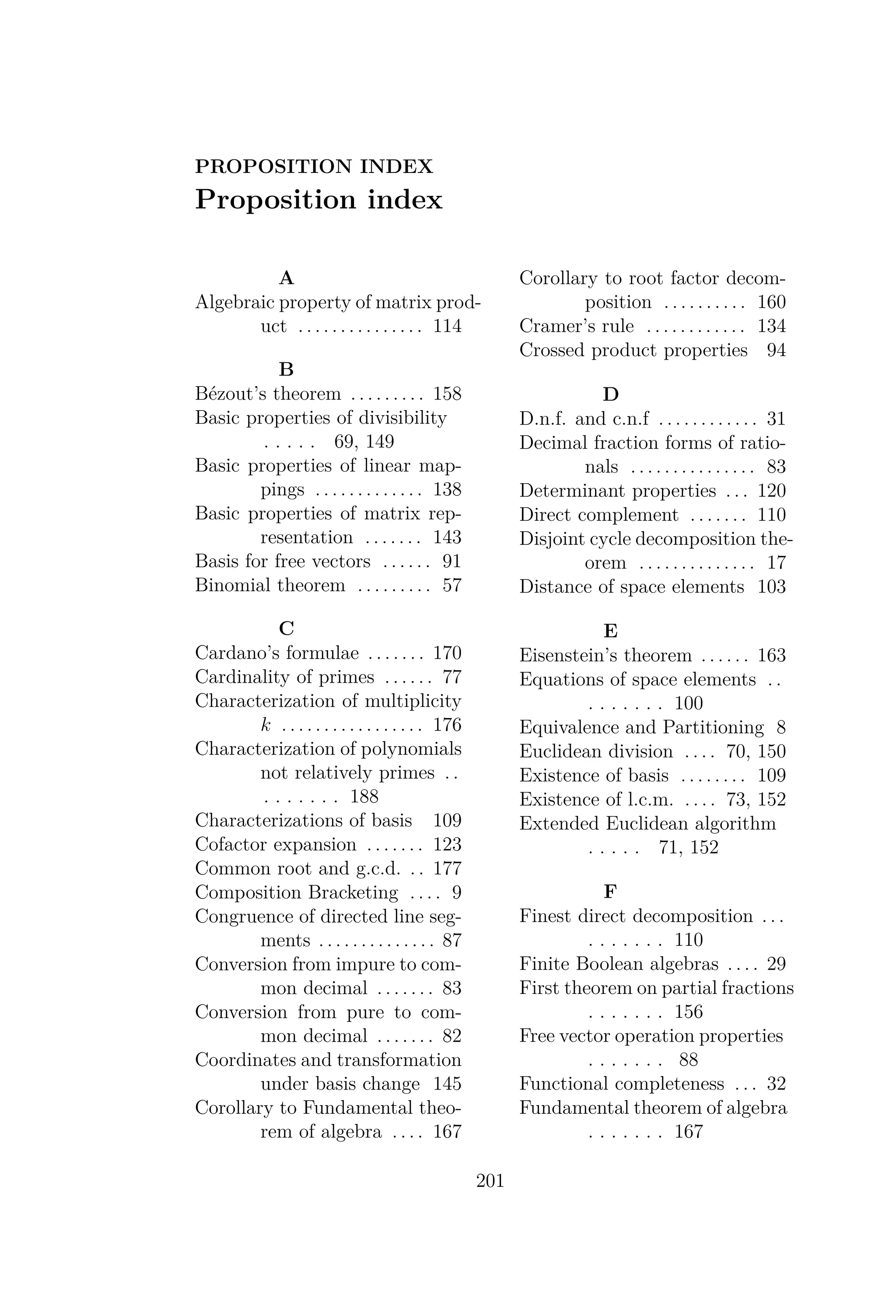 PROPOSITION INDEX
Proposition index
A
Algebraic property of matrix prod-
uct . . . . . . . . . . . . . . . 114
B
Bézout’s theorem . . . . . . . . . 158
Basic properties of divisibility
. . . . . 69, 149
Basic properties of linear map-
pings . . . . . . . . . . . . . 138
Basic properties of matrix rep-
resentation . . . . . . . 143
Basis for free vectors . . . . . . 91
Binomial theorem . . . . . . . . . 57
C
Cardano’s formulae . . . . . . . 170
Cardinality of primes . . . . . . 77
Characterization of multiplicity
k . . . . . . . . . . . . . . . . . 176
Characterization of polynomials
not relatively primes . .
. . . . . . . 188
Characterizations of basis 109
Cofactor expansion . . . . . . . 123
Common root and g.c.d. . . 177
Composition Bracketing . . . . 9
Congruence of directed line seg-
ments . . . . . . . . . . . . . . 87
Conversion from impure to com-
mon decimal . . . . . . . 83
Conversion from pure to com-
mon decimal . . . . . . . 82
Coordinates and transformation
under basis change 145
Corollary to Fundamental theo-
rem of algebra . . . . 167
Corollary to root factor decom-
position . . . . . . . . . . 160
Cramer’s rule . . . . . . . . . . . . 134
Crossed product properties 94
D
D.n.f. and c.n.f . . . . . . . . . . . . 31
Decimal fraction forms of ratio-
nals . . . . . . . . . . . . . . . 83
Determinant properties . . . 120
Direct complement . . . . . . . 110
Disjoint cycle decomposition the-
orem . . . . . . . . . . . . . . 17
Distance of space elements 103
E
Eisenstein’s theorem . . . . . . 163
Equations of space elements . .
. . . . . . . 100
Equivalence and Partitioning 8
Euclidean division . . . . 70, 150
Existence of basis . . . . . . . . 109
Existence of l.c.m. . . . . 73, 152
Extended Euclidean algorithm
. . . . . 71, 152
F
Finest direct decomposition . . .
. . . . . . . 110
Finite Boolean algebras . . . . 29
First theorem on partial fractions
. . . . . . . 156
Free vector operation properties
. . . . . . . 88
Functional completeness . . . 32
Fundamental theorem of algebra
. . . . . . . 167
201
 