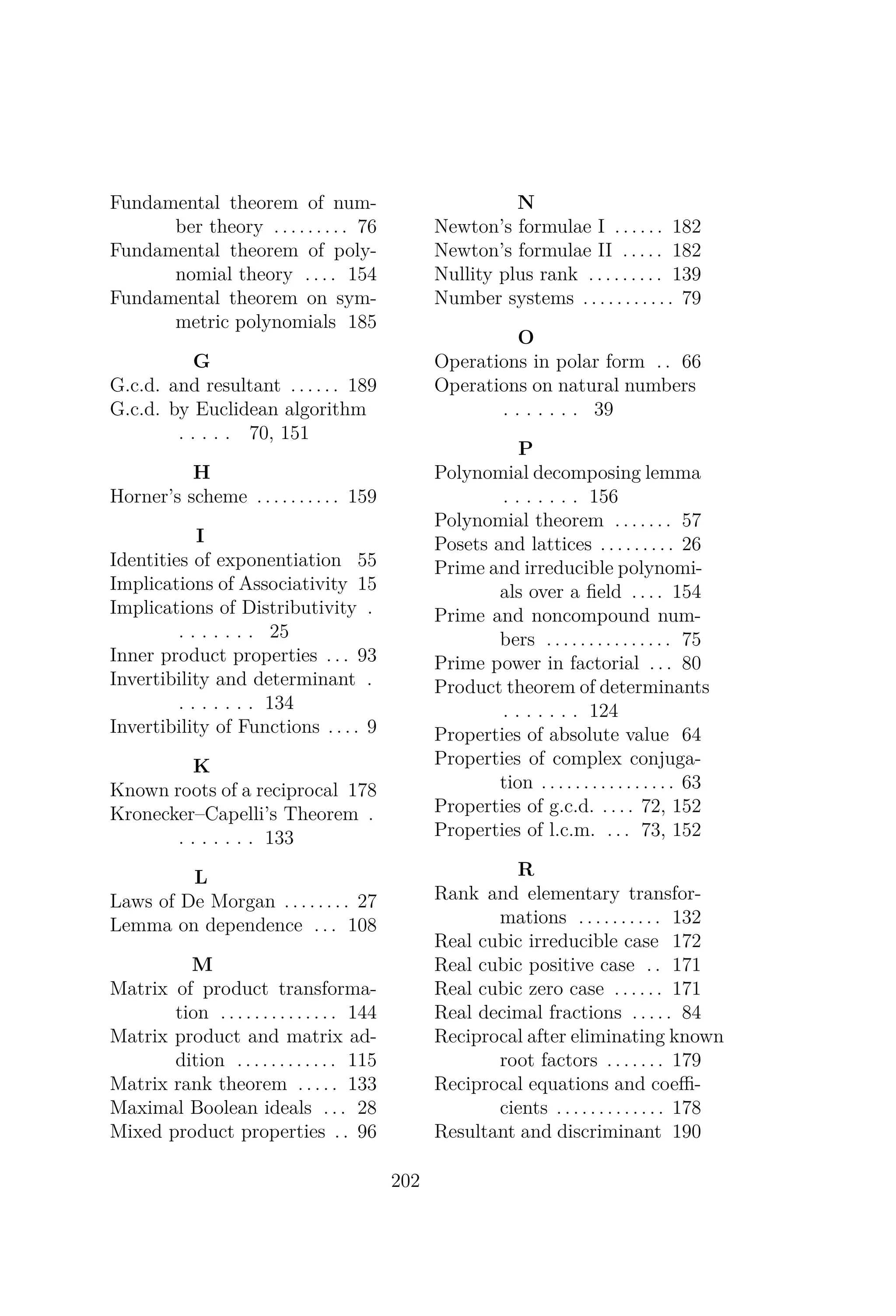 Fundamental theorem of num-
ber theory . . . . . . . . . 76
Fundamental theorem of poly-
nomial theory . . . . 154
Fundamental theorem on sym-
metric polynomials 185
G
G.c.d. and resultant . . . . . . 189
G.c.d. by Euclidean algorithm
. . . . . 70, 151
H
Horner’s scheme . . . . . . . . . . 159
I
Identities of exponentiation 55
Implications of Associativity 15
Implications of Distributivity .
. . . . . . . 25
Inner product properties . . . 93
Invertibility and determinant .
. . . . . . . 134
Invertibility of Functions . . . . 9
K
Known roots of a reciprocal 178
Kronecker–Capelli’s Theorem .
. . . . . . . 133
L
Laws of De Morgan . . . . . . . . 27
Lemma on dependence . . . 108
M
Matrix of product transforma-
tion . . . . . . . . . . . . . . 144
Matrix product and matrix ad-
dition . . . . . . . . . . . . 115
Matrix rank theorem . . . . . 133
Maximal Boolean ideals . . . 28
Mixed product properties . . 96
N
Newton’s formulae I . . . . . . 182
Newton’s formulae II . . . . . 182
Nullity plus rank . . . . . . . . . 139
Number systems . . . . . . . . . . . 79
O
Operations in polar form . . 66
Operations on natural numbers
. . . . . . . 39
P
Polynomial decomposing lemma
. . . . . . . 156
Polynomial theorem . . . . . . . 57
Posets and lattices . . . . . . . . . 26
Prime and irreducible polynomi-
als over a ﬁeld . . . . 154
Prime and noncompound num-
bers . . . . . . . . . . . . . . . 75
Prime power in factorial . . . 80
Product theorem of determinants
. . . . . . . 124
Properties of absolute value 64
Properties of complex conjuga-
tion . . . . . . . . . . . . . . . . 63
Properties of g.c.d. . . . . 72, 152
Properties of l.c.m. . . . 73, 152
R
Rank and elementary transfor-
mations . . . . . . . . . . 132
Real cubic irreducible case 172
Real cubic positive case . . 171
Real cubic zero case . . . . . . 171
Real decimal fractions . . . . . 84
Reciprocal after eliminating known
root factors . . . . . . . 179
Reciprocal equations and coeﬃ-
cients . . . . . . . . . . . . . 178
Resultant and discriminant 190
202
 