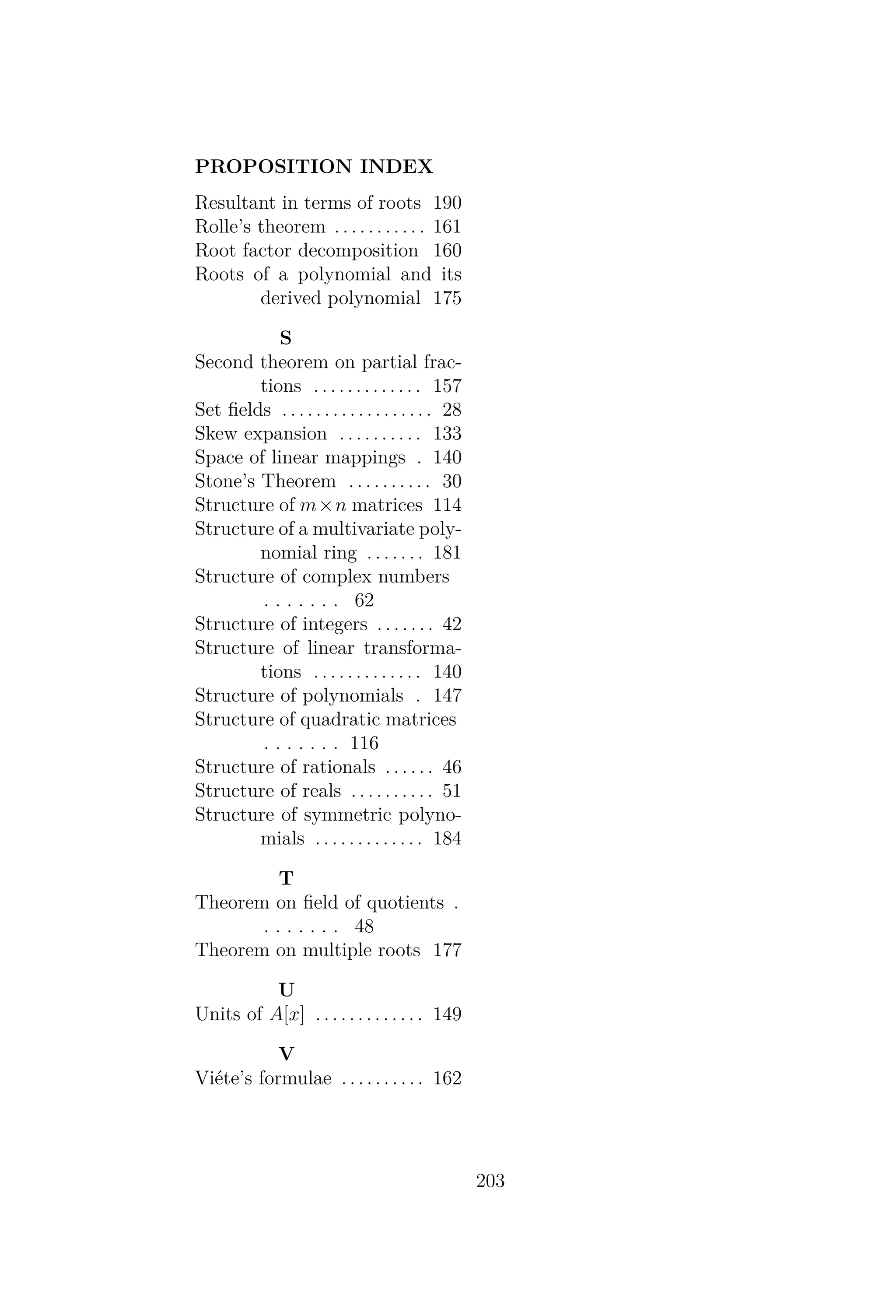 PROPOSITION INDEX
Resultant in terms of roots 190
Rolle’s theorem . . . . . . . . . . . 161
Root factor decomposition 160
Roots of a polynomial and its
derived polynomial 175
S
Second theorem on partial frac-
tions . . . . . . . . . . . . . 157
Set ﬁelds . . . . . . . . . . . . . . . . . . 28
Skew expansion . . . . . . . . . . 133
Space of linear mappings . 140
Stone’s Theorem . . . . . . . . . . 30
Structure of m×n matrices 114
Structure of a multivariate poly-
nomial ring . . . . . . . 181
Structure of complex numbers
. . . . . . . 62
Structure of integers . . . . . . . 42
Structure of linear transforma-
tions . . . . . . . . . . . . . 140
Structure of polynomials . 147
Structure of quadratic matrices
. . . . . . . 116
Structure of rationals . . . . . . 46
Structure of reals . . . . . . . . . . 51
Structure of symmetric polyno-
mials . . . . . . . . . . . . . 184
T
Theorem on ﬁeld of quotients .
. . . . . . . 48
Theorem on multiple roots 177
U
Units of A[x] . . . . . . . . . . . . . 149
V
Viéte’s formulae . . . . . . . . . . 162
203
 