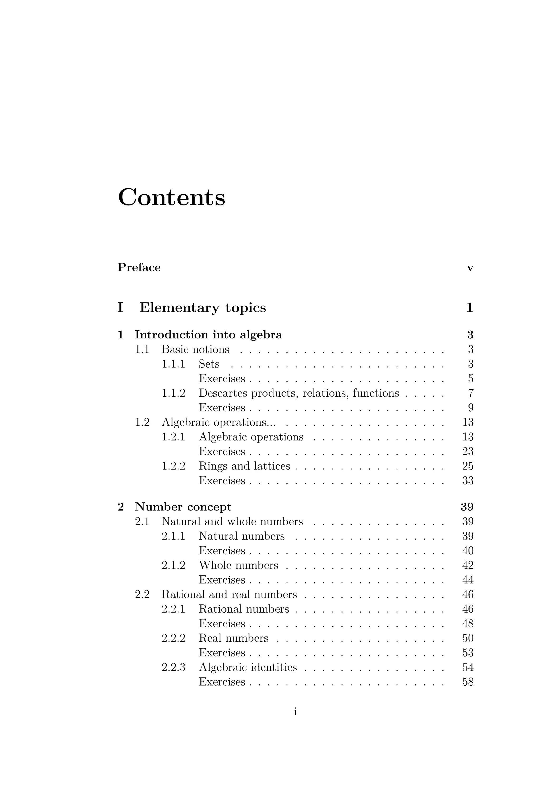Contents
Preface v
I Elementary topics 1
1 Introduction into algebra 3
1.1 Basic notions . . . . . . . . . . . . . . . . . . . . . . . 3
1.1.1 Sets . . . . . . . . . . . . . . . . . . . . . . . . 3
Exercises . . . . . . . . . . . . . . . . . . . . . . 5
1.1.2 Descartes products, relations, functions . . . . . 7
Exercises . . . . . . . . . . . . . . . . . . . . . . 9
1.2 Algebraic operations... . . . . . . . . . . . . . . . . . . 13
1.2.1 Algebraic operations . . . . . . . . . . . . . . . 13
Exercises . . . . . . . . . . . . . . . . . . . . . . 23
1.2.2 Rings and lattices . . . . . . . . . . . . . . . . . 25
Exercises . . . . . . . . . . . . . . . . . . . . . . 33
2 Number concept 39
2.1 Natural and whole numbers . . . . . . . . . . . . . . . 39
2.1.1 Natural numbers . . . . . . . . . . . . . . . . . 39
Exercises . . . . . . . . . . . . . . . . . . . . . . 40
2.1.2 Whole numbers . . . . . . . . . . . . . . . . . . 42
Exercises . . . . . . . . . . . . . . . . . . . . . . 44
2.2 Rational and real numbers . . . . . . . . . . . . . . . . 46
2.2.1 Rational numbers . . . . . . . . . . . . . . . . . 46
Exercises . . . . . . . . . . . . . . . . . . . . . . 48
2.2.2 Real numbers . . . . . . . . . . . . . . . . . . . 50
Exercises . . . . . . . . . . . . . . . . . . . . . . 53
2.2.3 Algebraic identities . . . . . . . . . . . . . . . . 54
Exercises . . . . . . . . . . . . . . . . . . . . . . 58
i
 