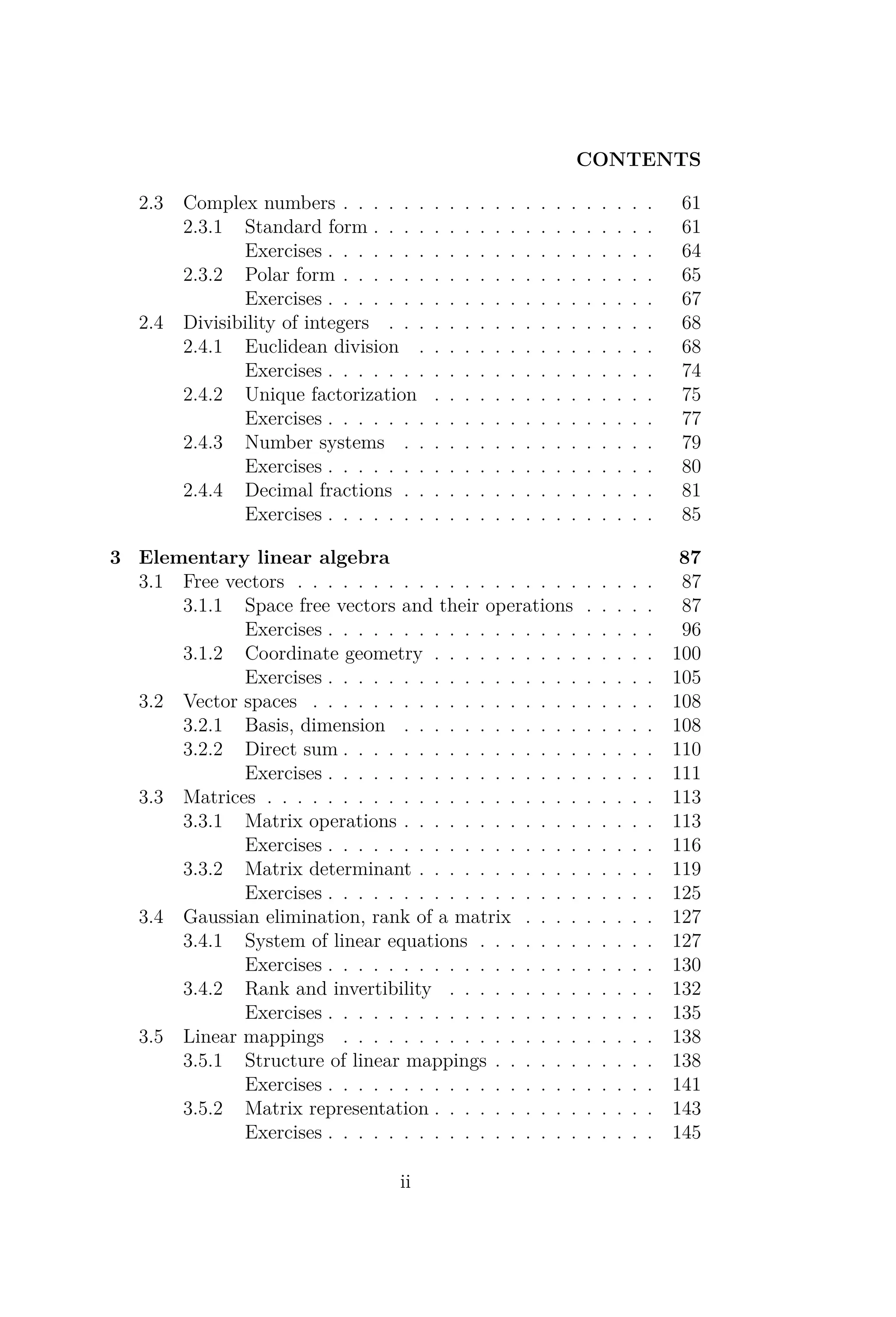 CONTENTS
2.3 Complex numbers . . . . . . . . . . . . . . . . . . . . . 61
2.3.1 Standard form . . . . . . . . . . . . . . . . . . . 61
Exercises . . . . . . . . . . . . . . . . . . . . . . 64
2.3.2 Polar form . . . . . . . . . . . . . . . . . . . . . 65
Exercises . . . . . . . . . . . . . . . . . . . . . . 67
2.4 Divisibility of integers . . . . . . . . . . . . . . . . . . 68
2.4.1 Euclidean division . . . . . . . . . . . . . . . . 68
Exercises . . . . . . . . . . . . . . . . . . . . . . 74
2.4.2 Unique factorization . . . . . . . . . . . . . . . 75
Exercises . . . . . . . . . . . . . . . . . . . . . . 77
2.4.3 Number systems . . . . . . . . . . . . . . . . . 79
Exercises . . . . . . . . . . . . . . . . . . . . . . 80
2.4.4 Decimal fractions . . . . . . . . . . . . . . . . . 81
Exercises . . . . . . . . . . . . . . . . . . . . . . 85
3 Elementary linear algebra 87
3.1 Free vectors . . . . . . . . . . . . . . . . . . . . . . . . 87
3.1.1 Space free vectors and their operations . . . . . 87
Exercises . . . . . . . . . . . . . . . . . . . . . . 96
3.1.2 Coordinate geometry . . . . . . . . . . . . . . . 100
Exercises . . . . . . . . . . . . . . . . . . . . . . 105
3.2 Vector spaces . . . . . . . . . . . . . . . . . . . . . . . 108
3.2.1 Basis, dimension . . . . . . . . . . . . . . . . . 108
3.2.2 Direct sum . . . . . . . . . . . . . . . . . . . . . 110
Exercises . . . . . . . . . . . . . . . . . . . . . . 111
3.3 Matrices . . . . . . . . . . . . . . . . . . . . . . . . . . 113
3.3.1 Matrix operations . . . . . . . . . . . . . . . . . 113
Exercises . . . . . . . . . . . . . . . . . . . . . . 116
3.3.2 Matrix determinant . . . . . . . . . . . . . . . . 119
Exercises . . . . . . . . . . . . . . . . . . . . . . 125
3.4 Gaussian elimination, rank of a matrix . . . . . . . . . 127
3.4.1 System of linear equations . . . . . . . . . . . . 127
Exercises . . . . . . . . . . . . . . . . . . . . . . 130
3.4.2 Rank and invertibility . . . . . . . . . . . . . . 132
Exercises . . . . . . . . . . . . . . . . . . . . . . 135
3.5 Linear mappings . . . . . . . . . . . . . . . . . . . . . 138
3.5.1 Structure of linear mappings . . . . . . . . . . . 138
Exercises . . . . . . . . . . . . . . . . . . . . . . 141
3.5.2 Matrix representation . . . . . . . . . . . . . . . 143
Exercises . . . . . . . . . . . . . . . . . . . . . . 145
ii
 