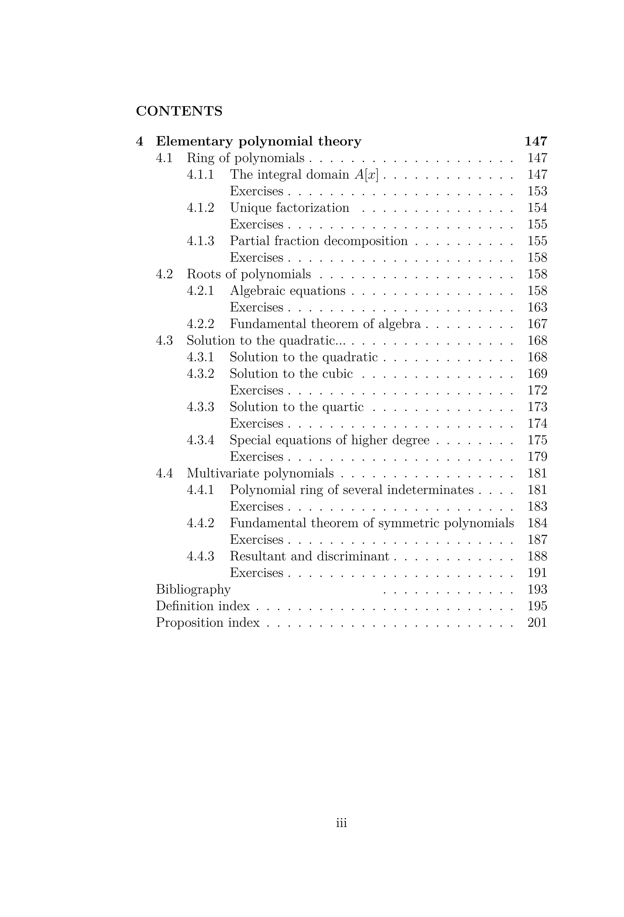 CONTENTS
4 Elementary polynomial theory 147
4.1 Ring of polynomials . . . . . . . . . . . . . . . . . . . . 147
4.1.1 The integral domain A[x] . . . . . . . . . . . . . 147
Exercises . . . . . . . . . . . . . . . . . . . . . . 153
4.1.2 Unique factorization . . . . . . . . . . . . . . . 154
Exercises . . . . . . . . . . . . . . . . . . . . . . 155
4.1.3 Partial fraction decomposition . . . . . . . . . . 155
Exercises . . . . . . . . . . . . . . . . . . . . . . 158
4.2 Roots of polynomials . . . . . . . . . . . . . . . . . . . 158
4.2.1 Algebraic equations . . . . . . . . . . . . . . . . 158
Exercises . . . . . . . . . . . . . . . . . . . . . . 163
4.2.2 Fundamental theorem of algebra . . . . . . . . . 167
4.3 Solution to the quadratic... . . . . . . . . . . . . . . . . 168
4.3.1 Solution to the quadratic . . . . . . . . . . . . . 168
4.3.2 Solution to the cubic . . . . . . . . . . . . . . . 169
Exercises . . . . . . . . . . . . . . . . . . . . . . 172
4.3.3 Solution to the quartic . . . . . . . . . . . . . . 173
Exercises . . . . . . . . . . . . . . . . . . . . . . 174
4.3.4 Special equations of higher degree . . . . . . . . 175
Exercises . . . . . . . . . . . . . . . . . . . . . . 179
4.4 Multivariate polynomials . . . . . . . . . . . . . . . . . 181
4.4.1 Polynomial ring of several indeterminates . . . . 181
Exercises . . . . . . . . . . . . . . . . . . . . . . 183
4.4.2 Fundamental theorem of symmetric polynomials 184
Exercises . . . . . . . . . . . . . . . . . . . . . . 187
4.4.3 Resultant and discriminant . . . . . . . . . . . . 188
Exercises . . . . . . . . . . . . . . . . . . . . . . 191
Bibliography . . . . . . . . . . . . . 193
Deﬁnition index . . . . . . . . . . . . . . . . . . . . . . . . . 195
Proposition index . . . . . . . . . . . . . . . . . . . . . . . . 201
iii
 