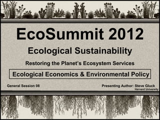 EcoSummit 2012
           Ecological Sustainability
          Restoring the Planet’s Ecosystem Services

  Ecological Economics & Environmental Policy
General Session 08                    Presenting Author: Steve Gluck
                                                        Harvard University
 
