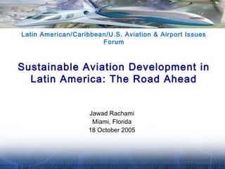 Latin American/Caribbean/U.S. Aviation & Airport Issues 
Forum 
Sustainable Aviation Development in 
Latin America: The Road Ahead 
Jawad Rachami 
Miami, Florida 
18 October 2005 
 