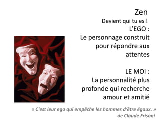 Zen
Apprendre à arrêter de penser, c’est se libérer des
crises d’angoisses, de ce qui nous bloque ou nous
égare, des regrets du passé ou la peur du futur.
C’est un chemin.
 