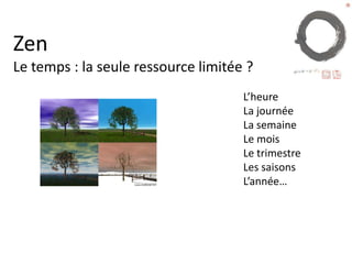 Zen le temps
•Il y a un temps pour tout, un temps pour toute
chose sous les cieux :
•un temps pour naître, et un temps pour mourir ; un temps
pour planter, et un temps pour arracher ce qui a été planté ;
•un temps pour souffrir, et un temps pour guérir ; un temps
pour abattre, et un temps pour bâtir ;
•un temps pour pleurer, et un temps pour rire ; un temps
pour se lamenter, et un temps pour danser ;
 