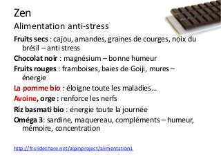 Zen
Alimentation anti-stress
Fruits secs : cajou, amandes, graines de courges, noix du
brésil – anti stress
Chocolat noir : magnésium – bonne humeur
Fruits rouges : framboises, baies de Goiji, mures –
énergie
La pomme bio : éloigne toute les maladies…
Avoine, orge : renforce les nerfs
Riz basmati bio : énergie toute la journée
Oméga 3: sardine, maquereau, compléments – humeur,
mémoire, concentration
http://fr.slideshare.net/alpinproject/alimentation1
 