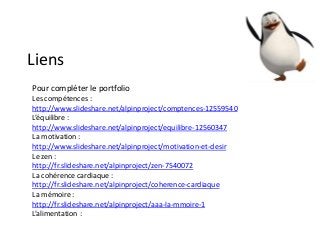 Liens
Pour compléter le portfolio
Les compétences :
http://www.slideshare.net/alpinproject/comptences-12559540
L’équilibre :
http://www.slideshare.net/alpinproject/equilibre-12560347
La motivation :
http://www.slideshare.net/alpinproject/motivation-et-desir
Le zen :
http://fr.slideshare.net/alpinproject/zen-7540072
La cohérence cardiaque :
http://fr.slideshare.net/alpinproject/coherence-cardiaque
La mémoire :
http://fr.slideshare.net/alpinproject/aaa-la-mmoire-1
L’alimentation :
 