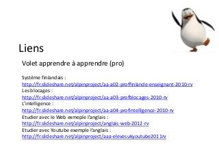Liens
Volet apprendre à apprendre (pro)
Système finlandais :
http://fr.slideshare.net/alpinproject/aa-a02-proffinlande-enseignant-2010-rv
Les blocages :
http://fr.slideshare.net/alpinproject/aa-a03-profblocages-2010-rv
L’intelligence :
http://fr.slideshare.net/alpinproject/aa-a04-profintelligence-2010-rv
Etudier avec le Web exmeple l’anglais :
http://fr.slideshare.net/alpinproject/anglais-web-2012-rv
Etudier avec Youtube exemple l’anglais :
http://fr.slideshare.net/alpinproject/aaa-elevesukyoutube2011rv
 