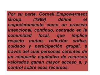 Por su parte, Cornell Empowerment
Group (1989) define el
empoderamiento como un proceso
intencional, continuo, centrado en la
comunidad local, que implica
respeto mutuo, reflexión crítica,
cuidado y participación grupal, a
través del cual personas carentes de
un compartir equitativo de recursos
valorados ganan mayor acceso a, y
control sobre esos recursos.
 