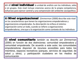 en el nivel individual la unidad de análisis son los individuos, solos
o en grupos. Este nivel incluye creencias acerca de la propia competencia,
esfuerzos para ejercer control y una comprensión del ambiente sociopolítico.
El Nivel organizacional :Zimmerman (2000) describe este nivel
en las características que tienen las organizaciones empoderadoras y
organizaciones empoderadas. Su descripción no enfoca al sistema-
organización como un todo, cuando se refiere a organizaciones
empoderadoras, sino que a la organización como contexto de los individuos
El nivel comunitario también es descrito por Zimmerman
(2000) en función de dos distinciones: comunidad empoderadora y
comunidad empoderada. De acuerdo a este autor, las comunidades
empoderadoras disponen de recursos accesibles para todos los
miembros, espacios recreativos (parques, servicios de seguridad, de
salud y otros), y participación ciudadana en los medios de
comunicación
 