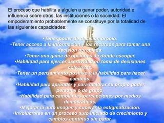 El proceso que habilita a alguien a ganar poder, autoridad e
influencia sobre otros, las instituciones o la sociedad. El
empoderamiento probablemente se constituye por la totalidad de
las siguientes capacidades:
•Tener poder de decisión propio.
•Tener acceso a la información y los recursos para tomar una
decisión apropiada.
•Tener una gama de opciones de donde escoger.
•Habilidad para ejercer asertividad en toma de decisiones
colectivas.
•Tener un pensamiento positivo y la habilidad para hacer
cambios.
•Habilidad para aprender y para mejorar su propio poder
personal o de grupo.
•Habilidad para cambiar las percepciones por medios
democráticos.
•Mejorar la auto imagen y superar la estigmatización.
•Involucrarse en un proceso auto iniciado de crecimiento y
cambios continuo sin parar.
 