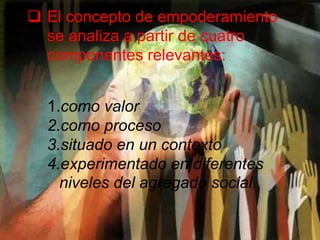  El concepto de empoderamiento
se analiza a partir de cuatro
componentes relevantes:
1.como valor
2.como proceso
3.situado en un contexto
4.experimentado en diferentes
niveles del agregado social.
 
