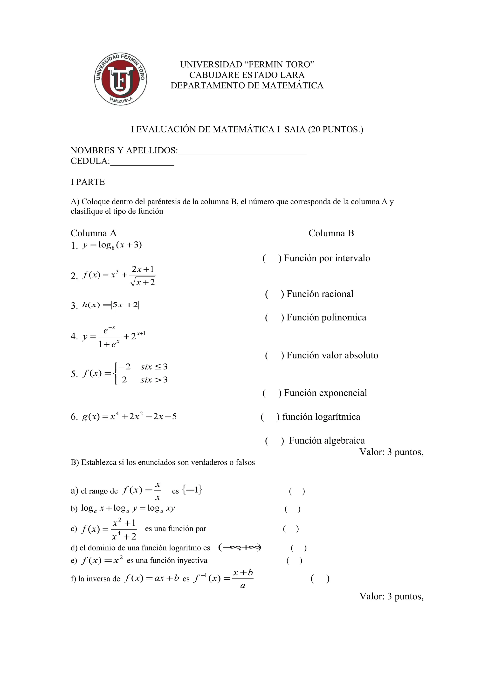 UNIVERSIDAD “FERMIN TORO”
CABUDARE ESTADO LARA
DEPARTAMENTO DE MATEMÁTICA
I EVALUACIÓN DE MATEMÁTICA I SAIA (20 PUNTOS.)
NOMBRES Y APELLIDOS:____________________________
CEDULA:______________
I PARTE
A) Coloque dentro del paréntesis de la columna B, el número que corresponda de la columna A y
clasifique el tipo de función
Columna A Columna B
1. )3(log8 += xy
( ) Función por intervalo
2.
2
12
)( 3
+
+
+=
x
x
xxf
( ) Función racional
3. 25)( += xxh
( ) Función polinomica
4. 1
2
1
+
−
+
+
= x
x
x
e
e
y
( ) Función valor absoluto
5.
>
≤−
=
32
32
)(
six
six
xf
( ) Función exponencial
6. 522)( 24
−−+= xxxxg ( ) función logarítmica
( ) Función algebraica
Valor: 3 puntos,
B) Establezca si los enunciados son verdaderos o falsos
a) el rango de
x
x
xf =)( es { }1− ( )
b) xyyx aaa logloglog =+ ( )
c)
2
1
)( 4
2
+
+
=
x
x
xf es una función par ( )
d) el dominio de una función logaritmo es ),( +∞−∞ ( )
e) 2
)( xxf = es una función inyectiva ( )
f) la inversa de baxxf +=)( es
a
bx
xf
+
=−
)(1
( )
Valor: 3 puntos,