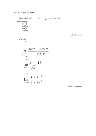 II PARTE: DESARROLLO
1. Sean 1)( 2
+= xxf ,
x
x
xg
+
=
1
)( , 1)( += xxh
Hallar: i) f +g
ii) f-g
iii) f .g
iv) f/g
v) fog
Valor: 2 puntos,
2. Calcular
a.
b)
c)
Valor: 4/ cada uno
