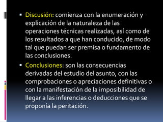  Discusión: comienza con la enumeración y
explicación de la naturaleza de las
operaciones técnicas realizadas, así como de
los resultados a que han conducido, de modo
tal que puedan ser premisa o fundamento de
las conclusiones.
 Conclusiones: son las consecuencias
derivadas del estudio del asunto, con las
comprobaciones o apreciaciones definitivas o
con la manifestación de la imposibilidad de
llegar a las inferencias o deducciones que se
proponía la peritación.
 