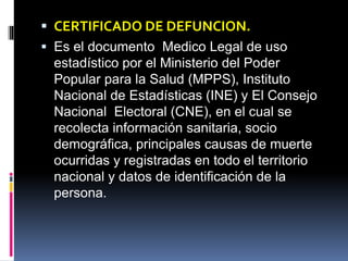  CERTIFICADO DE DEFUNCION.
 Es el documento Medico Legal de uso
estadístico por el Ministerio del Poder
Popular para la Salud (MPPS), Instituto
Nacional de Estadísticas (INE) y El Consejo
Nacional Electoral (CNE), en el cual se
recolecta información sanitaria, socio
demográfica, principales causas de muerte
ocurridas y registradas en todo el territorio
nacional y datos de identificación de la
persona.
 