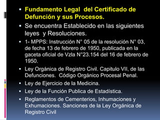  Fundamento Legal del Certificado de
Defunción y sus Procesos.
 Se encuentra Establecido en las siguientes
leyes y Resoluciones.
 1- MPPS: Instrucción N° 05 de la resolución N° 03,
de fecha 13 de febrero de 1950, publicada en la
gaceta oficial de Vzla N°23.154 del 16 de febrero de
1950.
 Ley Orgánica de Registro Civil. Capitulo VII, de las
Defunciones. Código Orgánico Procesal Penal.
 Ley de Ejercicio de la Medicina.
 Ley de la Función Publica de Estadística.
 Reglamentos de Cementerios, Inhumaciones y
Exhumaciones. Sanciones de la Ley Orgánica de
Registro Civil
 