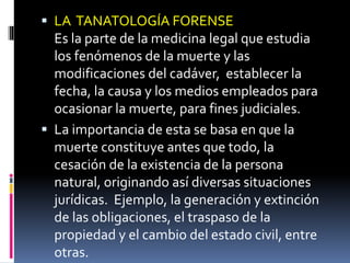  LA TANATOLOGÍA FORENSE
Es la parte de la medicina legal que estudia
los fenómenos de la muerte y las
modificaciones del cadáver, establecer la
fecha, la causa y los medios empleados para
ocasionar la muerte, para fines judiciales.
 La importancia de esta se basa en que la
muerte constituye antes que todo, la
cesación de la existencia de la persona
natural, originando así diversas situaciones
jurídicas. Ejemplo, la generación y extinción
de las obligaciones, el traspaso de la
propiedad y el cambio del estado civil, entre
otras.
 